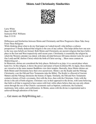 Shinto And Christianity Similarities
Larry White
Hum 103 002
Instructor Prof. Williams
Date 5/13/18
Differences and Similarities between Shinto and Christianity and How Progressive Ideas Take Away
From These Religions
While thinking about what to do my final paper on I asked myself, what defines a cultures
perspectives? I finally deduced that religion is the core of any culture. This helps define how one acts
to the way ones beliefs are formed. Both Shinto and Christianity are ancient religions that have held a
place in the East and West respectively until recent years. Christianity is essentially the religion by
which the Western calendar was dated, with dates divided between AD (anno domini Latin for year of
Our Lord) and BC (before Christ) which the birth of Christ serving ... Show more content on
Helpwriting.net ...
In Shintoism, shrines are considered the holy places. Referred to as jinja, it is a sacred place where
kami live. In this religion, it shows the power and nature of kami (Littleton 88). In Japan, these shrines
are viewed as in the same manner Buddhists view their temples. Basically, these Shinto shrines are
Both Shinto and Christianity have their own sacred texts. Shinto s are the Kojiki and the Nihongi.
Christianity s are the Old and New Testaments (aka the Bible). The Kojiki is a Record of Ancient
Matters and the Nihongi chronicles the history of Japan. Similarly, the Old and New Testaments
contain a history of God s covenants, first with the Jews, then with the Christians. Unity with the
divine is the aim of both religions. Christians vary in their approach to the divine, with some believing
that faith is all that is required to have union with God, while others believe that one can only obtain
union through the use of the Church s sacraments such as baptism, confession, the Eucharist,
matrimony, holy orders, and confirmation. In Shinto, union with the divine is experiential and is
achieved through adoration of the kami
... Get more on HelpWriting.net ...
 