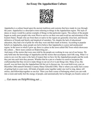 An Essay On Appalachian Culture
Appalachia is a culture based upon the ancient traditions and customs that have made its way through
the years. Appalachia is a descriptive term referring to things in the Appalachian region. The style of
dance or music would be a prime example of things in that particular region. The culture of the people
began as really poor people who went West to survive on their own and avoid tax and toleration of the
Eastern States. People who are from there or native to the region are generally close knit, and fiercely
defensive of friends and family and skeptical of outsiders. Yet, despite the lack of educational
education, they had a lot of pride for who they were and their mark in history. According to popular
beliefs on Appalachia, many people are led to believe that Appalachia is a poor and uneducated
region. In the town in which I grew up, there is a place in the town called Old Town which showcases
the culture ... Show more content on Helpwriting.net ...
And many of the stories that were once told by the people are working its way out of our homes. We
only hold onto the knowledge of Appalachia and the stories that accompany each folk song. What I ve
come to see over the years is the lack of respect that we have for the Appalachian people and the work
they put into each item they present. Whether that be a pot or a basket we need to recognize the
craftsmanship that they invest to make things to eat out of or to put things into. Many of us, like
myself, was not born into the Appalachian life but yet it chooses me. An event held every year on
December 26th named Christmas Country Dance School(CCDS). That is where you really feel a sense
of getting back to your roots. All kinds of people come together under one roof to sing, dance, tell
stories, and fellowship together as one kin. There you find a sense of belonging where you can walk
into a room and really feel the energy of people, and automatically feel as though you found a sense of
... Get more on HelpWriting.net ...
 