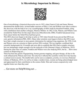 Is Microbiology Important In History
One of microbiology s historical discoveries was in 1953, when Francis Crick and James Watson
determined the double helix, twisted ladder structure of DNA. Crick and Wilkins were able to achieve
this discovery with the help of an x ray crystallography of DNA made by Rosalind Franklin, along
with contribution from another colleague, Maurice Wilkins. In 1962, Crick, Watson, and Wilkins were
awarded the Nobel Prize for this major discovery (Microbeworld, 2006). Franklin had passed away
from cancer before the Nobel Prize had been given.
This DNA discovery began to develop as early as 1943 when Oswald Avery proved that DNA can
carry genetic information (PBS, 2001). Many other scientists soon began to believe that DNA must
have had a simple structure to store genetic information for making living organisms. By 1950, Crick
and Watson were on a mission to figure out how DNA worked. The two together, combined their
scientific backgrounds for 18 months and were able to establish that DNA had a complex structure,
but was intriguingly simple enough to be the molecule of life (National Library of Medicine, 2015).
During the same time in London, Franklin and Wilkins were also studying DNA, but by ... Show more
content on Helpwriting.net ...
There has been the genetic fingerprinting, human genome mapping, and gene therapy, all due to the
work influenced by Watson and Crick. Not only has it affected the scientific world, but it has become
a cultural icon in society. The double helix can be seen as sculptures, jewelry, or even toys (National
Library of Medicine, 2015). As well as in today s modern times, women are being acknowledged more
and appreciated for their contribution to the science fields. Men and women cooperatively work
together better now than they used
... Get more on HelpWriting.net ...
 