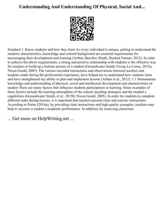Understanding And Understanding Of Physical, Social And...
Standard 1: Know students and how they learn As every individual is unique, getting to understand the
students characteristics, knowledge and cultural background are essential requirements for
encouraging their development and learning (Arthur, Beecher, Death, Dockett Farmer, 2012). In order
to achieve the above requirements, a strong and positive relationship with students is the effective way
for teachers to build up a holistic picture of a student (Groundwater Smith, Ewing Le Cornu, 2015a;
Nixon Gould, 2005). The various recorded interactions and observations between teachers and
students made during the professional experience, have helped me to understand how students learn
and have strengthened my ability to plan and implement lessons (Arthur et al., 2012). 1.1 Demonstrate
knowledge and understanding of physical, social and intellectual development and characteristics of
student There are many factors that influence students participation in learning. Some examples of
these factors include the learning atmosphere of the school, teaching strategies and the student s
capabilities (Groundwater Smith, et al., 2015b; Nixon Gould, 2005). In order for students to complete
different tasks during lessons, it is important that teachers present clear and concise instructions.
According to Porter (2014a), by providing clear instructions and high quality examples, teachers may
help to increase a student s academic performance. In addition, by removing classroom
... Get more on HelpWriting.net ...
 