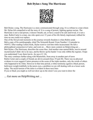 Bob Dylan s Song The Hurricane
Bob Dylan s song, The Hurricane is a story communicated through song. It is a tribute to a man whom
Mr. Dylan felt compelled to tell the story of. It is a song of protest, fighting against racism. The
Hurricane is not a real person, it doesn t breath, eat, or have a need to be safe and loved, it is not a
man. Rubin Carter is a man, one who spent over 15 years of his life falsely imprisoned, robbed for
time no one could ever replace.
One of the first pivotal moments in this journey towards freedom is when Rubin sends
Bob a copy of his autobiography, titled The Sixteenth Round: From Number 1 Contender to
#45472. After reading Carters book, Dylan went to visit him while incarcerated. He felt a
philosophical connection to Carter, and went on ... Show more content on Helpwriting.net ...
Bob Dylan s The Hurricane, describes the scene thus: And another man named Bello, movin around
mysteriously/I didn t do it, he says, and he throws up his hands/ I was only robbin the register, I hope
you understand/ I saw them leavin , he says (11 14).
The story continues further along with Meanwhile, from away in another part of town
Rubin Carter and a couple of friends are drivin around (lines 19 and 20). There was no physical
evidence to even suggest Carters presence at the scene of the triple murders, only the words of others
who happened to be white. However in that time period, a white testimony against a black person,
held more weight truthfully in the jurors eyes, a problem we are still dealing with on a lesser scale
today. The racial tension of the times is evident in these next lines
If you re black you might as well not show up on the street/ Less you want to draw the
... Get more on HelpWriting.net ...
 