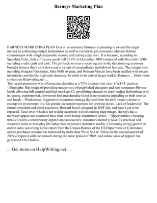 Barneys Marketing Plan
BARNEYS MARKETING PLAN Executive summary Barneys is planning to extend the target
market by embracing budget fashionistas as well as current target customers who are fashion
connoisseurs with a high disposable income and cutting edge taste. It is because, according to
Spending Pulse, Sales of luxury goods fell 27.6% in December 2009 compared with December 2008
including credit cards and cash. The pullback in luxury spending due to the deteriorating economy
brought about a sharp slowdown and a torrent of extraordinary markdowns last year. The competitors
including Bergdorf Goodman, Saks Fifth Avenue, and Neiman Marcus have been saddled with excess
inventories and double digit sales decrease. In order to do extend target market, Barneys ... Show more
content on Helpwriting.net ...
The recent promotion was offering merchandise at a 75% discount last year. S.W.O.T. analysis
žStrengths: Hip image of providing unique mix of established designers and new costumers Private
labels allowing full control and high markups Co op offering chances to draw budget fashionistas with
its young, experimental, downtown feel merchandise Good store locations appealing to both tourists
and locals žWeaknesses: Aggressive expansion strategy derived from the new owner s desire to
recoup the investment: this has greatly increased expenses for opening stores. Lack of leadership: The
former president and chief executive, Howard Socol, resigned in 2008 July and hasn t yet to be
replaced. Taste level which is not widely accepted: with its cutting edge image, Barneys has a
narrower appeal and customer base than other luxury department stores. žOpportunities: Growing
trends towards contemporary apparel and accessories: customers started to look for practical and
wearable items in everyday life rather than expensive statement outfits. Continuing strong growth in
online sales: according to the report from the Census Bureau of the US Department of Commerce,
online purchases amount has increased by more than 9% to $34.61 billion in the second quarter of
2009 compared with the amount during the same period of 2008, and online sales of apparel has
generated $26.6 billion.
... Get more on HelpWriting.net ...
 