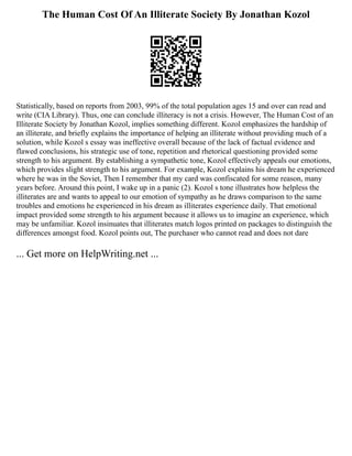 The Human Cost Of An Illiterate Society By Jonathan Kozol
Statistically, based on reports from 2003, 99% of the total population ages 15 and over can read and
write (CIA Library). Thus, one can conclude illiteracy is not a crisis. However, The Human Cost of an
Illiterate Society by Jonathan Kozol, implies something different. Kozol emphasizes the hardship of
an illiterate, and briefly explains the importance of helping an illiterate without providing much of a
solution, while Kozol s essay was ineffective overall because of the lack of factual evidence and
flawed conclusions, his strategic use of tone, repetition and rhetorical questioning provided some
strength to his argument. By establishing a sympathetic tone, Kozol effectively appeals our emotions,
which provides slight strength to his argument. For example, Kozol explains his dream he experienced
where he was in the Soviet, Then I remember that my card was confiscated for some reason, many
years before. Around this point, I wake up in a panic (2). Kozol s tone illustrates how helpless the
illiterates are and wants to appeal to our emotion of sympathy as he draws comparison to the same
troubles and emotions he experienced in his dream as illiterates experience daily. That emotional
impact provided some strength to his argument because it allows us to imagine an experience, which
may be unfamiliar. Kozol insinuates that illiterates match logos printed on packages to distinguish the
differences amongst food. Kozol points out, The purchaser who cannot read and does not dare
... Get more on HelpWriting.net ...
 