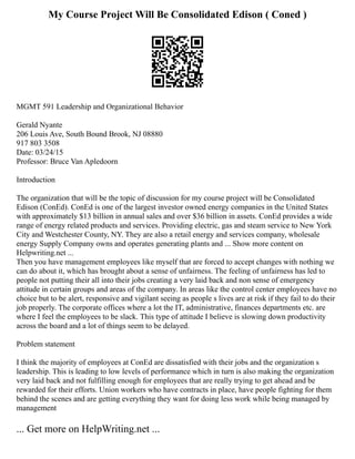 My Course Project Will Be Consolidated Edison ( Coned )
MGMT 591 Leadership and Organizational Behavior
Gerald Nyante
206 Louis Ave, South Bound Brook, NJ 08880
917 803 3508
Date: 03/24/15
Professor: Bruce Van Apledoorn
Introduction
The organization that will be the topic of discussion for my course project will be Consolidated
Edison (ConEd). ConEd is one of the largest investor owned energy companies in the United States
with approximately $13 billion in annual sales and over $36 billion in assets. ConEd provides a wide
range of energy related products and services. Providing electric, gas and steam service to New York
City and Westchester County, NY. They are also a retail energy and services company, wholesale
energy Supply Company owns and operates generating plants and ... Show more content on
Helpwriting.net ...
Then you have management employees like myself that are forced to accept changes with nothing we
can do about it, which has brought about a sense of unfairness. The feeling of unfairness has led to
people not putting their all into their jobs creating a very laid back and non sense of emergency
attitude in certain groups and areas of the company. In areas like the control center employees have no
choice but to be alert, responsive and vigilant seeing as people s lives are at risk if they fail to do their
job properly. The corporate offices where a lot the IT, administrative, finances departments etc. are
where I feel the employees to be slack. This type of attitude I believe is slowing down productivity
across the board and a lot of things seem to be delayed.
Problem statement
I think the majority of employees at ConEd are dissatisfied with their jobs and the organization s
leadership. This is leading to low levels of performance which in turn is also making the organization
very laid back and not fulfilling enough for employees that are really trying to get ahead and be
rewarded for their efforts. Union workers who have contracts in place, have people fighting for them
behind the scenes and are getting everything they want for doing less work while being managed by
management
... Get more on HelpWriting.net ...
 