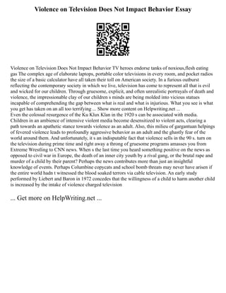 Violence on Television Does Not Impact Behavior Essay
Violence on Television Does Not Impact Behavior TV heroes endorse tanks of noxious,flesh eating
gas The complex age of elaborate laptops, portable color televisions in every room, and pocket radios
the size of a basic calculator have all taken their toll on American society. In a furious outburst
reflecting the contemporary society in which we live, television has come to represent all that is evil
and wicked for our children. Through gruesome, explicit, and often unrealistic portrayals of death and
violence, the impressionable clay of our children s minds are being molded into vicious statues
incapable of comprehending the gap between what is real and what is injurious. What you see is what
you get has taken on an all too terrifying ... Show more content on Helpwriting.net ...
Even the colossal resurgence of the Ku Klux Klan in the 1920 s can be associated with media.
Children in an ambience of intensive violent media become desensitized to violent acts, clearing a
path towards an apathetic stance towards violence as an adult. Also, this milieu of gargantuan helpings
of fevered violence leads to profoundly aggressive behavior as an adult and the ghastly fear of the
world around them. And unfortunately, it s an indisputable fact that violence sells in the 90 s. turn on
the television during prime time and right away a throng of gruesome programs amasses you from
Extreme Wrestling to CNN news. When s the last time you heard something positive on the news as
opposed to civil war in Europe, the death of an inner city youth by a rival gang, or the brutal rape and
murder of a child by their parent? Perhaps the news contributes more than just an insightful
knowledge of events. Perhaps Columbine copycats and school bomb threats may never have arisen if
the entire world hadn t witnessed the blood soaked terrors via cable television. An early study
performed by Liebert and Baron in 1972 concedes that the willingness of a child to harm another child
is increased by the intake of violence charged television
... Get more on HelpWriting.net ...
 