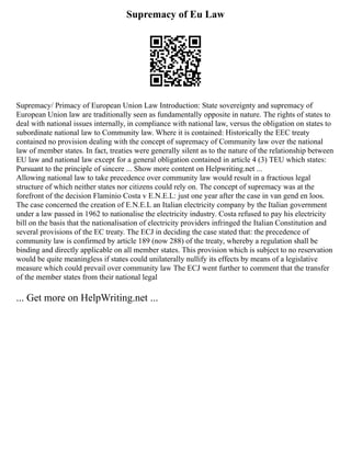 Supremacy of Eu Law
Supremacy/ Primacy of European Union Law Introduction: State sovereignty and supremacy of
European Union law are traditionally seen as fundamentally opposite in nature. The rights of states to
deal with national issues internally, in compliance with national law, versus the obligation on states to
subordinate national law to Community law. Where it is contained: Historically the EEC treaty
contained no provision dealing with the concept of supremacy of Community law over the national
law of member states. In fact, treaties were generally silent as to the nature of the relationship between
EU law and national law except for a general obligation contained in article 4 (3) TEU which states:
Pursuant to the principle of sincere ... Show more content on Helpwriting.net ...
Allowing national law to take precedence over community law would result in a fractious legal
structure of which neither states nor citizens could rely on. The concept of supremacy was at the
forefront of the decision Flaminio Costa v E.N.E.L: just one year after the case in van gend en loos.
The case concerned the creation of E.N.E.L an Italian electricity company by the Italian government
under a law passed in 1962 to nationalise the electricity industry. Costa refused to pay his electricity
bill on the basis that the nationalisation of electricity providers infringed the Italian Constitution and
several provisions of the EC treaty. The ECJ in deciding the case stated that: the precedence of
community law is confirmed by article 189 (now 288) of the treaty, whereby a regulation shall be
binding and directly applicable on all member states. This provision which is subject to no reservation
would be quite meaningless if states could unilaterally nullify its effects by means of a legislative
measure which could prevail over community law The ECJ went further to comment that the transfer
of the member states from their national legal
... Get more on HelpWriting.net ...
 