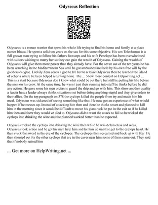 Odysseus Reflection
Odysseus is a roman warrior that spent his whole life trying to find his home and family at a place
names Ithaca. He spent a solid ten years on the sea for this same objective. His son Telechamus is a
full grown man trying to follow his fathers footsteps and his wife Penelope has been overwhelmed
with suitors wishing to marry her so they can gain the wealth of Odysseus. Gaining the wealth of
Odysseus will give them more power than they already have. For the seven out of the ten years he has
been searching in the Mediterranean Sea until he got ambushed and held by his own free will by the
goddess calypso. Luckily Zeus sends a god to tell her to release Odysseus then he reached the island
of scheria where he been helped returning home. The ... Show more content on Helpwriting.net ...
This is a start because Odysseus don t know what could be out there but still he putting his life before
the men on his crew. At the same time, he wasn t just their running into stuff he thinks before he did
any action. He gave some his men orders to guard the ship and go with him. This show another quality
a leader has; a leader always thinks situations out before doing anything stupid and they give orders to
their allies. On the top paragraph on 378 the cyclops killed the people from try and made him his
meal. Odysseus was sickened of seeing something like that. He now got an experience of what would
happen if he messes up. Instead of attacking him then and there he thinks smart and planned to kill
him in the morning since it would be difficult to move his giant rock he put in the exit so if he killed
him then and there they would ve died to. Odysseus didn t want the attack to fail so he tricked the
cyclops into drinking the wine and the planned worked better than he expected.
Odysseus tricked the cyclops into drinking the wine then while he was defenseless and weak,
Odysseus took action and he got his men help him and tie him up until he got to the cyclops head. He
then stuck the sword in the eye of the cyclopes. The cyclopes then screamed and back up with fear. He
then shouted out for the other cyclops that are in the caves near him some of them came out. They said
that if nobody ruined him
... Get more on HelpWriting.net ...
 