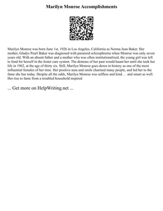 Marilyn Monroe Accomplishments
Marilyn Monroe was born June 1st, 1926 in Los Angeles, California as Norma Jean Baker. Her
mother, Gladys Pearl Baker was diagnosed with paranoid schizophrenia when Monroe was only seven
years old. With an absent father and a mother who was often institutionalized, the young girl was left
to fend for herself in the foster care system. The demons of her past would haunt her until she took her
life in 1962, at the age of thirty six. Still, Marilyn Monroe goes down in history as one of the most
influential females of her time. Her positive aura and smile charmed many people, and led her to the
fame she has today. Despite all the odds, Marilyn Monroe was selfless and kind. . . and smart as well.
Her rise to fame from a troubled household inspired
... Get more on HelpWriting.net ...
 