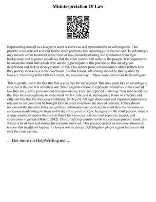 Misinterpretation Of Law
Representing oneself as a lawyer in court is known as self representation or self litigation. This
practice is not advised as it can lead to more problems than advantages for the accused. Disadvantages
may include unfair treatment in the court of law, misunderstanding due to minimal or no legal
background, and a greater possibility that the court system will suffer in the process. It is important to
be aware that most individuals who decide to participate in this practice do this out of great
desperation and lack of money (Grant, 2015). This creates panic and uneasiness which reflects how
they portray themselves in the courtroom. For this reason, advocating should be strictly done by
lawyers. According to the Ottawa Citizen, the accused may ... Show more content on Helpwriting.net
...
This is greatly due to the fact that this is cost free for the accused. This may seem like an advantage at
first, but in the end it is definitely not. When litigants choose to represent themselves in the court of
law they are given a great amount of responsibility. They are expected to manage their time wisely, so
that they have enough time to understand the law, interpret it, and organize it into an effective and
efficient way that fits their case (Feldstein, 2016, p.9). All legal documents and important information
relevant to the case must be brought forth in order to achieve the desired outcome. If they do not
understand the material, bring insignificant information and evidence to court then this becomes an
enormous disadvantage to them and to the entire court process. In regards to the court process, there is
a large amount of money that is distributed between court clerks, court reporters, judges, and
courtrooms in general (Makin, 2012). Thus, if self representatives do not come prepared to court, this
wastes a lot of time and money for everyone involved. This practice creates an immense amount of
tension that would not happen if a lawyer was in charge. Self litigation places a great burden on not
only the court system,
... Get more on HelpWriting.net ...
 