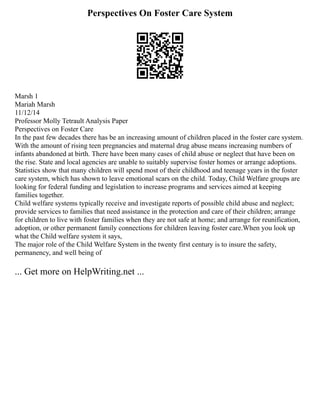 Perspectives On Foster Care System
Marsh 1
Mariah Marsh
11/12/14
Professor Molly Tetrault Analysis Paper
Perspectives on Foster Care
In the past few decades there has be an increasing amount of children placed in the foster care system.
With the amount of rising teen pregnancies and maternal drug abuse means increasing numbers of
infants abandoned at birth. There have been many cases of child abuse or neglect that have been on
the rise. State and local agencies are unable to suitably supervise foster homes or arrange adoptions.
Statistics show that many children will spend most of their childhood and teenage years in the foster
care system, which has shown to leave emotional scars on the child. Today, Child Welfare groups are
looking for federal funding and legislation to increase programs and services aimed at keeping
families together.
Child welfare systems typically receive and investigate reports of possible child abuse and neglect;
provide services to families that need assistance in the protection and care of their children; arrange
for children to live with foster families when they are not safe at home; and arrange for reunification,
adoption, or other permanent family connections for children leaving foster care.When you look up
what the Child welfare system it says,
The major role of the Child Welfare System in the twenty first century is to insure the safety,
permanency, and well being of
... Get more on HelpWriting.net ...
 