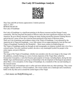 Our Lady Of Guadalupe Analysis
Thao Tran artG106 art history appreciation 2 charles peterson
April 17, 2017
BOWER MUSEUM
Our Lady of Guadalupe
Our Lady of Guadalupe is a significant painting in the Bower museum and the Orange County
community. This has long been the patron of Mexico and is the most significant religious site in the
Americas. By go to Bower museum, it brings me many feeling toward the treasures relating Mexico
and giving me a sense of how the event has been portrayed in the heart of Mexican artists.
There are a lot of paintings and sculpture relate to the Virgin of Guadalupe. I was attracted by the
Aparición de la Virgen de Guadalupe , is an 18th century oil on copper painting by José de Páez and
Virgin of Guadalupe Touched by the Wonderful ... Show more content on Helpwriting.net ...
The Virgin of Guadalupe guides me through art and iconography on religious symbols into a love for a
colonial nation. Not only a political symbol, she also a very meaningful symbol for people in the
entire region, not just in Mexico.
Stylistic
The image of the Virgin of Guadalupe, whether one considers only the core image or the image with
the additions, certainly belongs to a style of artistic depiction of the Virgin Mary called the
Immaculate Conception, a style that became quite popular in Europe, including Spain, during the late
Middle Ages and Renaissance, growing in relationship to the development of theological speculation
about Mary s own conception. In the image of Guadalupe, by a mandorla of the sun and standing on
the crescent moon.
Though Our Lady of Guadalupe style is softer and more delicate than any other paintings. They create
energetic subjects and has a vertical emphasis. The viewer clearly sees a landscape and a tumultuous
battle in the sky that curves around the central figure of the Virgin
... Get more on HelpWriting.net ...
 