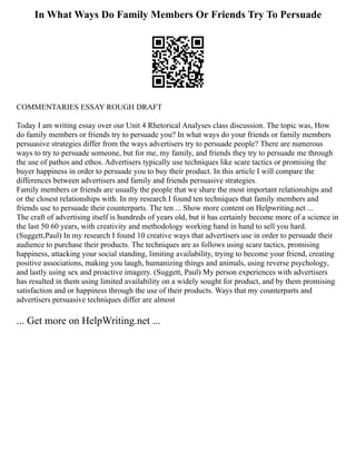 In What Ways Do Family Members Or Friends Try To Persuade
COMMENTARIES ESSAY ROUGH DRAFT
Today I am writing essay over our Unit 4 Rhetorical Analyses class discussion. The topic was, How
do family members or friends try to persuade you? In what ways do your friends or family members
persuasive strategies differ from the ways advertisers try to persuade people? There are numerous
ways to try to persuade someone, but for me, my family, and friends they try to persuade me through
the use of pathos and ethos. Advertisers typically use techniques like scare tactics or promising the
buyer happiness in order to persuade you to buy their product. In this article I will compare the
differences between advertisers and family and friends persuasive strategies.
Family members or friends are usually the people that we share the most important relationships and
or the closest relationships with. In my research I found ten techniques that family members and
friends use to persuade their counterparts. The ten ... Show more content on Helpwriting.net ...
The craft of advertising itself is hundreds of years old, but it has certainly become more of a science in
the last 50 60 years, with creativity and methodology working hand in hand to sell you hard.
(Suggett,Paul) In my research I found 10 creative ways that advertisers use in order to persuade their
audience to purchase their products. The techniques are as follows using scare tactics, promising
happiness, attacking your social standing, limiting availability, trying to become your friend, creating
positive associations, making you laugh, humanizing things and animals, using reverse psychology,
and lastly using sex and proactive imagery. (Suggett, Paul) My person experiences with advertisers
has resulted in them using limited availability on a widely sought for product, and by them promising
satisfaction and or happiness through the use of their products. Ways that my counterparts and
advertisers persuasive techniques differ are almost
... Get more on HelpWriting.net ...
 