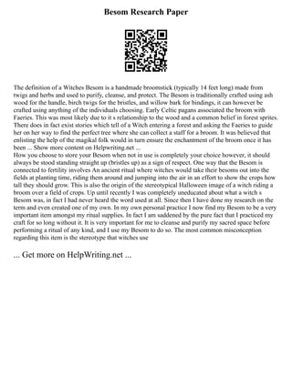 Besom Research Paper
The definition of a Witches Besom is a handmade broomstick (typically 14 feet long) made from
twigs and herbs and used to purify, cleanse, and protect. The Besom is traditionally crafted using ash
wood for the handle, birch twigs for the bristles, and willow bark for bindings, it can however be
crafted using anything of the individuals choosing. Early Celtic pagans associated the broom with
Faeries. This was most likely due to it s relationship to the wood and a common belief in forest sprites.
There does in fact exist stories which tell of a Witch entering a forest and asking the Faeries to guide
her on her way to find the perfect tree where she can collect a staff for a broom. It was believed that
enlisting the help of the magikal folk would in turn ensure the enchantment of the broom once it has
been ... Show more content on Helpwriting.net ...
How you choose to store your Besom when not in use is completely your choice however, it should
always be stood standing straight up (bristles up) as a sign of respect. One way that the Besom is
connected to fertility involves An ancient ritual where witches would take their besoms out into the
fields at planting time, riding them around and jumping into the air in an effort to show the crops how
tall they should grow. This is also the origin of the stereotypical Halloween image of a witch riding a
broom over a field of crops. Up until recently I was completely uneducated about what a witch s
Besom was, in fact I had never heard the word used at all. Since then I have done my research on the
term and even created one of my own. In my own personal practice I now find my Besom to be a very
important item amongst my ritual supplies. In fact I am saddened by the pure fact that I practiced my
craft for so long without it. It is very important for me to cleanse and purify my sacred space before
performing a ritual of any kind, and I use my Besom to do so. The most common misconception
regarding this item is the stereotype that witches use
... Get more on HelpWriting.net ...
 