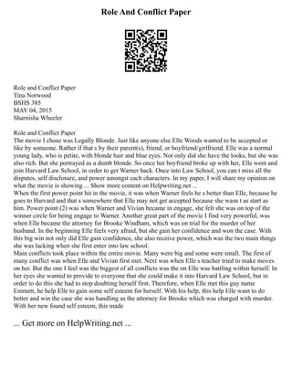 Role And Conflict Paper
Role and Conflict Paper
Tina Norwood
BSHS 385
MAY 04, 2015
Sharnisha Wheeler
Role and Conflict Paper
The movie I chose was Legally Blonde. Just like anyone else Elle Woods wanted to be accepted or
like by someone. Rather if that s by their parent(s), friend, or boyfriend/girlfriend. Elle was a normal
young lady, who is petite, with blonde hair and blue eyes. Not only did she have the looks, but she was
also rich. But she portrayed as a dumb blonde. So once her boyfriend broke up with her, Elle went and
join Harvard Law School, in order to get Warner back. Once into Law School, you can t miss all the
disputes, self disclosure, and power amongst each characters. In my paper, I will share my opinion on
what the movie is showing ... Show more content on Helpwriting.net ...
When the first power point hit in the movie, it was when Warner feels he s better than Elle, because he
goes to Harvard and that s somewhere that Elle may not get accepted because she wasn t as start as
him. Power point (2) was when Warner and Vivian became in engage, she felt she was on top of the
winner circle for being engage to Warner. Another great part of the movie I find very powerful, was
when Elle became the attorney for Brooke Windham, which was on trial for the murder of her
husband. In the beginning Elle feels very afraid, but she gain her confidence and won the case. With
this big win not only did Elle gain confidence, she also receive power, which was the two main things
she was lacking when she first enter into law school.
Main conflicts took place within the entire movie. Many were big and some were small. The first of
many conflict was when Elle and Vivian first met. Next was when Elle s teacher tried to make moves
on her. But the one I feel was the biggest of all conflicts was the on Elle was battling within herself. In
her eyes she wanted to provide to everyone that she could make it into Harvard Law School, but in
order to do this she had to stop doubting herself first. Therefore, when Elle met this guy name
Emmett, he help Elle to gain some self esteem for herself. With his help, this help Elle want to do
better and win the case she was handling as the attorney for Brooke which was charged with murder.
With her new found self esteem, this made
... Get more on HelpWriting.net ...
 