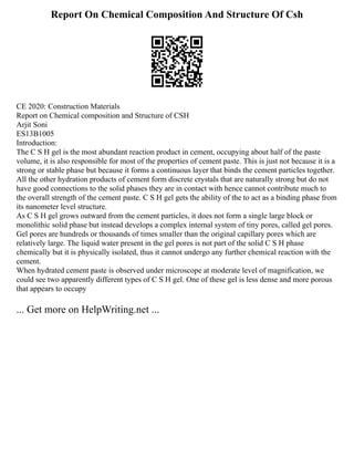 Report On Chemical Composition And Structure Of Csh
CE 2020: Construction Materials
Report on Chemical composition and Structure of CSH
Arjit Soni
ES13B1005
Introduction:
The C S H gel is the most abundant reaction product in cement, occupying about half of the paste
volume, it is also responsible for most of the properties of cement paste. This is just not because it is a
strong or stable phase but because it forms a continuous layer that binds the cement particles together.
All the other hydration products of cement form discrete crystals that are naturally strong but do not
have good connections to the solid phases they are in contact with hence cannot contribute much to
the overall strength of the cement paste. C S H gel gets the ability of the to act as a binding phase from
its nanometer level structure.
As C S H gel grows outward from the cement particles, it does not form a single large block or
monolithic solid phase but instead develops a complex internal system of tiny pores, called gel pores.
Gel pores are hundreds or thousands of times smaller than the original capillary pores which are
relatively large. The liquid water present in the gel pores is not part of the solid C S H phase
chemically but it is physically isolated, thus it cannot undergo any further chemical reaction with the
cement.
When hydrated cement paste is observed under microscope at moderate level of magnification, we
could see two apparently different types of C S H gel. One of these gel is less dense and more porous
that appears to occupy
... Get more on HelpWriting.net ...
 