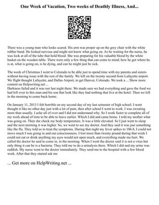 One Week of Vacation, Two weeks of Deathly Illness, And...
There was a young man who looks scared. His arm was proper up on the grey chair with the white
rubber band. He looked nervous and might not know what going on. As he waiting for the nurse, he
was look at all of the tube that hold blood. She was preparing for his valuable blood by the white
basket on the wooden table. There were only a few thing that can come to mind; how he got where he
is at, what is going on, is he dying, and can he might just be sick.
The week of Christmas I went to Colorado to be able just to spend time with my parents and sisters
without having issue with the rest of the family. We left on the twenty second from Lafayette airport.
We flight thought Lafayette, and Dallas Airport, to get Denver, Colorado. We took a ... Show more
content on Helpwriting.net ...
Darkness failed and it was our last night there. We made sure we had everything and gave the food we
had left over to this man and his son that look like they had nothing that live at the hotel. Then we left
in the morning to come back home.
On January 11, 2013 I felt horrible on my second day of my last semester of high school. I went
thought it like no other day just with a lot of pain, then after school I went to work. I was sweating
more than usually. I ache all of over and I did not understand why. So I work faster to complete all of
my work ahead of time to be able to leave earlier. Which I did and came home. I told my mother what
was going on. Then she check my body temperature. It was a little elevated. So I just went to sleep
and the next morning it was higher. So, we went to see my doctor. And they said it was just something
like the flu. They told us to treat the symptoms. During that night my fever spikes to 106.8, I could not
move much I was going in and out consciousness. I lost more than twenty pound during that week I
could not eat or drink anything my eyes would not open much, and everything made me hurt. We
called the doctor he said to come in, in the morning. When I went the doctor said it is not a virus but
only thing it can be is a bacteria. They told me to do a urinalysis there. Which I did and my urine was
reddish. My nurse went to the doctor immediately. They send me to the hospital with a few blood
work. After that they started ask me
... Get more on HelpWriting.net ...
 