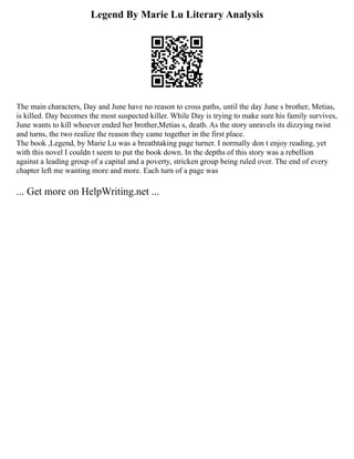 Legend By Marie Lu Literary Analysis
The main characters, Day and June have no reason to cross paths, until the day June s brother, Metias,
is killed. Day becomes the most suspected killer. While Day is trying to make sure his family survives,
June wants to kill whoever ended her brother,Metias s, death. As the story unravels its dizzying twist
and turns, the two realize the reason they came together in the first place.
The book ,Legend, by Marie Lu was a breathtaking page turner. I normally don t enjoy reading, yet
with this novel I couldn t seem to put the book down. In the depths of this story was a rebellion
against a leading group of a capital and a poverty, stricken group being ruled over. The end of every
chapter left me wanting more and more. Each turn of a page was
... Get more on HelpWriting.net ...
 