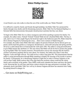 Rikki Phillipi Quotes
A real friend is one who walks in when the rest of the world walks out. Walter Winchell
It is difficult to stand by family and friends through hardships, but Rikki Tikki Tavi protected his
family through close deaths and life threatening moments. Rikki Tikki Tavi by Rudyard Kipling is a
fictional fable that demonstrates that people should protect anybody that they care about.
To begin with, Rikki Tikki Tavi is a brave mongoose and will do anything to protect his family. For
example, the author states, Tricked! Tricked! Tricked! Rikk tck tck! chuckled Rikki tikki. The boy is
safe, and it was I I I that caught Nag by the hood last night in the bathroom (para 96). Rikki risked his
life to distract Nagaina by beckoning her away ... Show more content on Helpwriting.net ...
For example, the author states Rikki tikki had a right to be proud of himself, but he did not grow too
proud, and he kept that garden as a mongoose should keep it, with tooth and jump and spring and bite,
till never a cobra dared show its head inside the walls (para 109). The author is using personification
to give Rikki human like attributes of. This also shows that Rikki will do his best to protect the garden
by giving Rikki Tikki Tavi human emotions. Personification conveys the message that the fearless
creature will protect anybody that he cares about. For instance, the author also states Come then,
Nagaina. Come and fight with me. You shall not be a widow long (para 96). This demonstrates that the
author is using personification through Rikki speaking to display the message of his loyalty to protect
his family. Consequently, he is threatening Nagaina to fight him in order to distract Nagaina so she
will not hurt Teddy. Rikki realizes that if the eggs hatch the newborn cobras could kill the whole
family and everybody in the garden. Then, Rikki could easily abandon the house and leave the family
to die. Knowing this, he still stays and forms a plan to destroy the eggs and protect everybody. This
ultimately shows that Rikki Tikki Tavi will try to distract Nagaina and draw her attention from Teddy
by putting himself in danger. In
... Get more on HelpWriting.net ...
 
