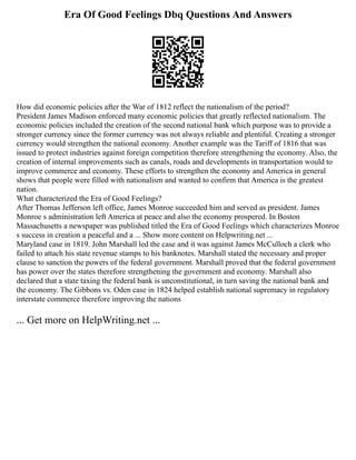 Era Of Good Feelings Dbq Questions And Answers
How did economic policies after the War of 1812 reflect the nationalism of the period?
President James Madison enforced many economic policies that greatly reflected nationalism. The
economic policies included the creation of the second national bank which purpose was to provide a
stronger currency since the former currency was not always reliable and plentiful. Creating a stronger
currency would strengthen the national economy. Another example was the Tariff of 1816 that was
issued to protect industries against foreign competition therefore strengthening the economy. Also, the
creation of internal improvements such as canals, roads and developments in transportation would to
improve commerce and economy. These efforts to strengthen the economy and America in general
shows that people were filled with nationalism and wanted to confirm that America is the greatest
nation.
What characterized the Era of Good Feelings?
After Thomas Jefferson left office, James Monroe succeeded him and served as president. James
Monroe s administration left America at peace and also the economy prospered. In Boston
Massachusetts a newspaper was published titled the Era of Good Feelings which characterizes Monroe
s success in creation a peaceful and a ... Show more content on Helpwriting.net ...
Maryland case in 1819. John Marshall led the case and it was against James McCulloch a clerk who
failed to attach his state revenue stamps to his banknotes. Marshall stated the necessary and proper
clause to sanction the powers of the federal government. Marshall proved that the federal government
has power over the states therefore strengthening the government and economy. Marshall also
declared that a state taxing the federal bank is unconstitutional, in turn saving the national bank and
the economy. The Gibbons vs. Oden case in 1824 helped establish national supremacy in regulatory
interstate commerce therefore improving the nations
... Get more on HelpWriting.net ...
 