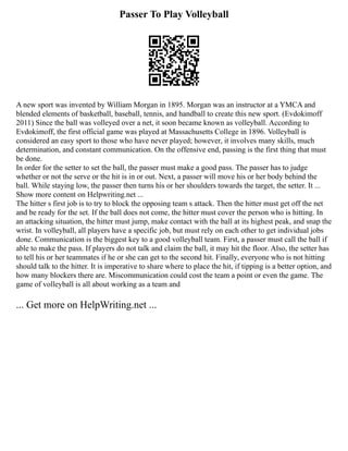 Passer To Play Volleyball
A new sport was invented by William Morgan in 1895. Morgan was an instructor at a YMCA and
blended elements of basketball, baseball, tennis, and handball to create this new sport. (Evdokimoff
2011) Since the ball was volleyed over a net, it soon became known as volleyball. According to
Evdokimoff, the first official game was played at Massachusetts College in 1896. Volleyball is
considered an easy sport to those who have never played; however, it involves many skills, much
determination, and constant communication. On the offensive end, passing is the first thing that must
be done.
In order for the setter to set the ball, the passer must make a good pass. The passer has to judge
whether or not the serve or the hit is in or out. Next, a passer will move his or her body behind the
ball. While staying low, the passer then turns his or her shoulders towards the target, the setter. It ...
Show more content on Helpwriting.net ...
The hitter s first job is to try to block the opposing team s attack. Then the hitter must get off the net
and be ready for the set. If the ball does not come, the hitter must cover the person who is hitting. In
an attacking situation, the hitter must jump, make contact with the ball at its highest peak, and snap the
wrist. In volleyball, all players have a specific job, but must rely on each other to get individual jobs
done. Communication is the biggest key to a good volleyball team. First, a passer must call the ball if
able to make the pass. If players do not talk and claim the ball, it may hit the floor. Also, the setter has
to tell his or her teammates if he or she can get to the second hit. Finally, everyone who is not hitting
should talk to the hitter. It is imperative to share where to place the hit, if tipping is a better option, and
how many blockers there are. Miscommunication could cost the team a point or even the game. The
game of volleyball is all about working as a team and
... Get more on HelpWriting.net ...
 