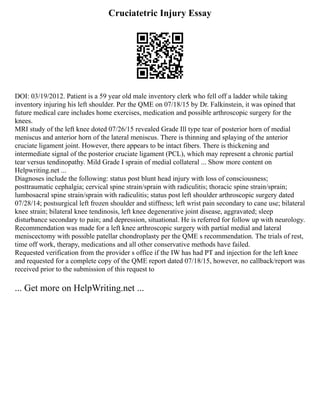 Cruciatetric Injury Essay
DOI: 03/19/2012. Patient is a 59 year old male inventory clerk who fell off a ladder while taking
inventory injuring his left shoulder. Per the QME on 07/18/15 by Dr. Falkinstein, it was opined that
future medical care includes home exercises, medication and possible arthroscopic surgery for the
knees.
MRI study of the left knee doted 07/26/15 revealed Grade Ill type tear of posterior horn of medial
meniscus and anterior horn of the lateral meniscus. There is thinning and splaying of the anterior
cruciate ligament joint. However, there appears to be intact fibers. There is thickening and
intermediate signal of the posterior cruciate ligament (PCL), which may represent a chronic partial
tear versus tendinopathy. Mild Grade I sprain of medial collateral ... Show more content on
Helpwriting.net ...
Diagnoses include the following: status post blunt head injury with loss of consciousness;
posttraumatic cephalgia; cervical spine strain/sprain with radiculitis; thoracic spine strain/sprain;
lumbosacral spine strain/sprain with radiculitis; status post left shoulder arthroscopic surgery dated
07/28/14; postsurgical left frozen shoulder and stiffness; left wrist pain secondary to cane use; bilateral
knee strain; bilateral knee tendinosis, left knee degenerative joint disease, aggravated; sleep
disturbance secondary to pain; and depression, situational. He is referred for follow up with neurology.
Recommendation was made for a left knee arthroscopic surgery with partial medial and lateral
meniscectomy with possible patellar chondroplasty per the QME s recommendation. The trials of rest,
time off work, therapy, medications and all other conservative methods have failed.
Requested verification from the provider s office if the IW has had PT and injection for the left knee
and requested for a complete copy of the QME report dated 07/18/15, however, no callback/report was
received prior to the submission of this request to
... Get more on HelpWriting.net ...
 
