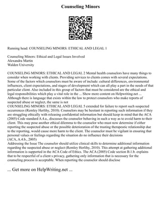Counseling Minors
Running head: COUNSELING MINORS: ETHICAL AND LEGAL 1
Counseling Minors: Ethical and Legal Issues Involved
Alexandra Martin
Walden University
COUNSELING MINORS: ETHICAL AND LEGAL 2 Mental health counselors have many things to
consider when working with clients. Providing services to clients comes with several expectations.
Some of the factors which counselors must be aware of include: cultural differences, environmental
influences, client expectations, and stages of development which can all play a part in the needs of that
particular client. Also included in this group of factors that must be considered are the ethical and
legal responsibilities which play a vital role in the ... Show more content on Helpwriting.net ...
Although there is language that exists within the law to protect counselors who make reports of
suspected abuse or neglect, the same is not
COUNSELING MINORS: ETHICAL AND LEGAL 5 extended for failure to report such suspected
occurrences (Remley Herlihy, 2010). Counselors may be hesitant in reporting such information if they
are struggling ethically with releasing confidential information but should keep in mind that the ACA
(2005) Code standard A.4.a., discusses the counselor behaving in such a way as to avoid harm to their
client. This may pose another ethical dilemma to the counselor who must now determine if either
reporting the suspected abuse or the possible deterioration of the trusting therapeutic relationship due
to the reporting, would cause more harm to the client. The counselor must be vigilant in ensuring that
personal values or feelings regarding the situation do no influence their decisions
(ACA, A.4.b., 2005)
Addressing the Issue The counselor should utilize clinical skills to determine additional information
regarding the suspected abuse or neglect (Remley Herlihy, 2010). This attempt at gathering additional
information is supported in the ACA Code of Ethics. The ACA (2005) Code section B.1.b. explains
that to be respectful of a client s privacy, gathering only information that is necessary for the
counseling process is acceptable. When reporting the counselor should disclose
... Get more on HelpWriting.net ...
 