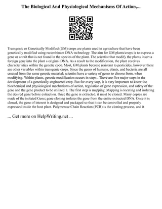 The Biological And Physiological Mechanisms Of Action,...
Transgenic or Genetically Modified (GM) crops are plants used in agriculture that have been
genetically modified using recombinant DNA technology. The aim for GM plants/crops is to express a
gene or a trait that is not found in the species of the plant. The scientist that modify the plants insert a
foreign gene into the plant s original DNA. As a result to the modification, the plant receives
characteristics within the genetic code. Most, GM plants become resistant to pesticides, however there
are other variables within transgenic crops. Since the genes of humans, plants, and bacteria are all
created from the same genetic material; scientist have a variety of genes to choose from, when
modifying. Within plants, genetic modification occurs in steps . There are five major steps in the
development of a genetically engineered crop. But for every step, it is very important to know the
biochemical and physiological mechanisms of action, regulation of gene expression, and safety of the
gene and the gene product to be utilized 1. The first step is mapping; Mapping is locating and isolating
the desired gene before extraction. Once the gene is extracted, it must be cloned. Many copies are
made of the isolated Gene; gene cloning isolates the gene from the entire extracted DNA. Once it is
cloned, the gene of interest is designed and packaged so that it can be controlled and properly
expressed inside the host plant. Polymerase Chain Reaction (PCR) is the cloning process, and it
... Get more on HelpWriting.net ...
 