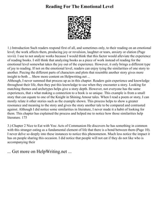 Reading For The Emotional Level
1.) Introduction Such readers respond first of all, and sometimes only, to their reading on an emotional
level; the work affects them, producing joy or revulsion, laughter or tears, anxiety or elation (Page
xxvii). I use to not analyze works because I would think that this factor would alleviate the experience
of reading books. I still think that analyzing books as a piece of work instead of reading for the
emotional level somewhat takes the joy out of the experience. However, it only brings a different type
of joy to reading. If not on the emotional level, readers can enjoy tying the similarities of one story to
another. Piecing the different parts of characters and plots that resemble another story gives more
insight to both ... Show more content on Helpwriting.net ...
Although, I never summed that process up as in this chapter. Readers gain experience and knowledge
throughout their life, then they put this knowledge to use when they encounter a story. Looking for
matching themes and archetypes helps give a story depth. However, not everyone has the same
experiences, that s what making a connection to a book is so unique. This example is from a small
story that can equate to one of the Knight in Shining Amour tales. When I read a poem or story, I can
mostly relate it other stories such as the example shown. This process helps to show a greater
resonance and meaning to the story and gives the story another tale to be compared and contrasted
against. Although I did notice some similarities in literature, I never made it a habit of looking for
them. This chapter has explained the process and helped me to notice how those similarities help
literature. 175
3.) Chapter 2 Nice to Eat with You: Acts of Communion He discovers he has something in common
with this stranger eating as a fundamental element of life that there is a bond between them (Page 10).
I never delve so deeply into these instances to notice this phenomenon. Much less notice the impact it
has on people sharing this occasion. I did notice that people will not eat if they do not like who is
accompanying their
... Get more on HelpWriting.net ...
 