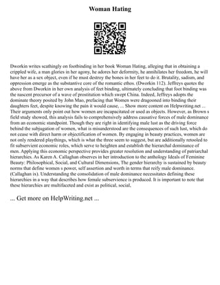 Woman Hating
Dworkin writes scathingly on footbinding in her book Woman Hating, alleging that in obtaining a
crippled wife, a man glories in her agony, he adores her deformity, he annihilates her freedom, he will
have her as a sex object, even if he must destroy the bones in her feet to do it. Brutality, sadism, and
oppression emerge as the substantive core of the romantic ethos. (Dworkin 112). Jeffreys quotes the
above from Dworkin in her own analysis of feet binding, ultimately concluding that foot binding was
the nascent precursor of a wave of prostitution which swept China. Indeed, Jeffreys adopts the
dominate theory posited by John Mao, prefacing that Women were dragooned into binding their
daughters feet, despite knowing the pain it would cause, ... Show more content on Helpwriting.net ...
Their arguments only point out how women are incapacitated or used as objects. However, as Brown s
field study showed, this analysis fails to comprehensively address causative forces of male dominance
from an economic standpoint. Though they are right in identifying male lust as the driving force
behind the subjugation of women, what is misunderstood are the consequences of such lust, which do
not cease with direct harm or objectification of women. By engaging in beauty practices, women are
not only rendered playthings, which is what the three seem to suggest, but are additionally retooled to
fit subservient economic roles, which serve to heighten and establish the hierarchal dominance of
men. Applying this economic perspective provides greater resolution and understanding of patriarchal
hierarchies. As Karen A. Callaghan observes in her introduction to the anthology Ideals of Feminine
Beauty: Philosophical, Social, and Cultural Dimensions, The gender hierarchy is sustained by beauty
norms that define women s power, self assertion and worth in terms that reify male dominance.
(Callaghan ix). Understanding the consolidation of male dominance necessitates defining these
hierarchies in a way that describes how female subservience is produced. It is important to note that
these hierarchies are multifaceted and exist as political, social,
... Get more on HelpWriting.net ...
 