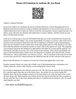 Theme Of Feminism In Anthem, By Ayn Rand
Anthem is Against Feminism
In the novel Anthem, by Ayn Rand, the theme of female inferiority is shown throughout the novel.
Rand has been known to portray women as obedient and submissive to men in most of her novels. In
Anthem Rand shows how women are inferior to men by; showing that a woman s highest priority is to
follow a man, that men can eliminate and redetermine a woman s identity, and that women are only
there to fit the needs of a man.
In the novel, Liberty begs to never be left behind while they are in the Uncharted Forest because she
cannot live without him. Rand s view on the responsibility of women in a society is that women are a
minority in the government. Rand shows the lack of importance of females in government because,
there were five members of the Council, three of the male gender and two of the female (25 26). She
shows that the opinions of women do not have as much value as the opinion of a male. The inequality
in government represents the imbalance in opportunities and rights for women and the majority vote
favoring the men takes away the voice of the women in government. After Liberty and Equality run
away to the Uncharted Forest, Liberty shows her allegiance to Equality when she tells him: we have
followed you... and we shall follow you wherever you go. ... Do as you please with us but do not send
us away from you (82 83). Liberty promises her obedience that she will die with him if she needs to.
Rand creates the picture of a woman to sit at the feet of men and support their every need.
Equality renames Liberty two times; this is Rand s way of demonstrating man s dominance over
women. Someone s name is their identity, so him changing her name to what
he sees best is changing her into what he wants her to be. The first time he names her the Golden One
(41), and then again when they are in the forest, Gaea... the mother of a new kind of gods (99).
Equality shows that he has complete control over her and whatever he wants her name to be is what
she goes along with. When Equality sees Liberty for the first time he describes her hair as; golden as
the sun; their hair flew in the wind, shining and wild, as if it defied men to restrain it. (39). It is ironic
when Equality says that
... Get more on HelpWriting.net ...
 