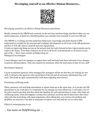 Developing yourself as an effective Human Resources...
Developing yourself as an effective Human Resources practitioner
Briefly summarise the HRPM and comment on the activities and knowledge specified within any one
professional area, at band two, identifying those you consider most essential to your own HR role
The HRPM is a working tool that underlines behaviours, knowledge and skills that the CIPD
understand are needed for the personal and workplace development on all levels of the HR profession,
and how it will add value to yourself and your organisation.
It looks at improving things not just at the present time but looks forward at how improvements can be
made in the future. It has been created to be of use to all levels of professionals in all sectors in any
part of the ... Show more content on Helpwriting.net ...
Managers/Line managers
I assist Mangers and Line mangers to support their staff and help keep them informed of any changes
to policies and procedures. They also require my assistance when the need arises to take on new staff.
Recruitment Agencies
I assist recruitment agencies when managers/line managers inform me that they are looking for new
staff. I will prove the agencies with a good brief of the job and all necessary information they will
need. Then keep an open communication with them regarding interviewees.
Prioritising conflicting needs
Often customers will need help information or reports from me at the same time. As I am the sole HR
practitioner in my work place it is important for me manage my time effectively. I will make a list of
the jobs I need to get done and then check the deadline for each and prioritise in order, often there are
conflicting needs, when this happens I contact the customers involved and let them know that I have
other jobs that need doing with equal importance often talking this over resolves the problem and
deadlines are moved or I am able to send parts of reports over and send the rest at a later date.
Effective communication in my
... Get more on HelpWriting.net ...
 