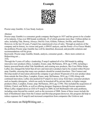 Example
Procter amp; Gamble: A Case Study Analysis
Abstract
Procter amp; Gamble is a consumer goods company that began in 1837 and has grown to be a leader
of its industry. It has over 800 brands worldwide, 25 of which generate more than 1 billion dollars in
sales, including Tide, Downy, Always, Oral B, Crest, Gillette, Febreze, Swiffer, and Duracell.
However, in the last 10 years, P amp;G has experienced a loss of sales. Through an analysis of the
company and its history, its visions and goals, a SWOT analysis, and the Porter s Five Forces Model,
the problems Procter amp; Gamble face will be identified, discussed, and possible solutions and
recommendations will be given.
Keywords: Procter amp; Gamble, brands, analysis, consumer goods ... Show more content on
Helpwriting.net ...
319).
Through the 9 years of Lafley s leadership, P amp;G updated all of its 200 brands by adding
innovative new products (Dess, Lumpkin, Eisner, amp; McNamara, 2014, pg. C199), including a
battery powered brush called Tide StainBrush, and creating new products, like Crest White Strips.
Lafley also changed the belief that all new and innovative products had to be created within Procter
amp; Gamble, stressing that many new products should be created elsewhere. This Connect and
Develop model of innovation allowed the company to get almost 50 percent of its new product ideas
from outside the firm (Dess, Lumpkin, Eisner, amp; McNamara, 2014, pg. C199).Along with
continued innovation, Lafley also pushed for P amp;G to move away from basic consumer products
such as laundry detergents , which can easily be knocked off by private labels, to higher margin
products (Dess, Lumpkin, Eisner, amp; McNamara, 2014, pg. C199). This included the acquisition of
Gillette, Clairol, and Wella, as well as offering designer fragrances through license agreements.
When Lafley stepped down as CEO of P amp;G in 2009, he left McDonald with some problems,
including some beyond his control, such as the recession of 2008. Some of these issues include the
lack of blockbuster ideas from the Connect and Develop program (however, this program did help to
reduce expenses for P amp;G) and increased competition from companies like Unilever and
... Get more on HelpWriting.net ...
 