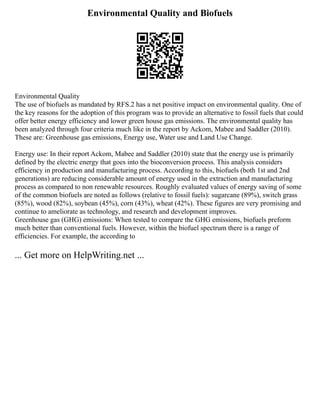 Environmental Quality and Biofuels
Environmental Quality
The use of biofuels as mandated by RFS.2 has a net positive impact on environmental quality. One of
the key reasons for the adoption of this program was to provide an alternative to fossil fuels that could
offer better energy efficiency and lower green house gas emissions. The environmental quality has
been analyzed through four criteria much like in the report by Ackom, Mabee and Saddler (2010).
These are: Greenhouse gas emissions, Energy use, Water use and Land Use Change.
Energy use: In their report Ackom, Mabee and Saddler (2010) state that the energy use is primarily
defined by the electric energy that goes into the bioconversion process. This analysis considers
efficiency in production and manufacturing process. According to this, biofuels (both 1st and 2nd
generations) are reducing considerable amount of energy used in the extraction and manufacturing
process as compared to non renewable resources. Roughly evaluated values of energy saving of some
of the common biofuels are noted as follows (relative to fossil fuels): sugarcane (89%), switch grass
(85%), wood (82%), soybean (45%), corn (43%), wheat (42%). These figures are very promising and
continue to ameliorate as technology, and research and development improves.
Greenhouse gas (GHG) emissions: When tested to compare the GHG emissions, biofuels preform
much better than conventional fuels. However, within the biofuel spectrum there is a range of
efficiencies. For example, the according to
... Get more on HelpWriting.net ...
 