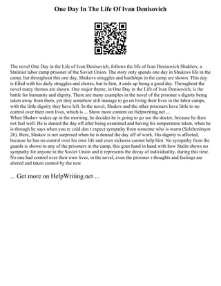 One Day In The Life Of Ivan Denisovich
The novel One Day in the Life of Ivan Denisovich, follows the life of Ivan Denisovich Shukhov, a
Stalinist labor camp prisoner of the Soviet Union. The story only spends one day in Shukovs life in the
camp, but throughout this one day, Shukovs struggles and hardships in the camp are shown. This day
is filled with his daily struggles and chores, but to him, it ends up being a good day. Throughout the
novel many themes are shown. One major theme, in One Day in the Life of Ivan Denisovich, is the
battle for humanity and dignity. There are many examples in the novel of the prisoner s dignity being
taken away from them, yet they somehow still manage to go on living their lives in the labor camps,
with the little dignity they have left. In the novel, Shukov and the other prisoners have little to no
control over their own lives, which is ... Show more content on Helpwriting.net ...
When Shukov wakes up in the morning, he decides he is going to go see the doctor, because he does
not feel well. He is denied the day off after being examined and having his temperature taken, when he
is through he says when you re cold don t expect sympathy from someone who is warm (Solzhenitsym
26). Here, Shukov is not surprised when he is denied the day off of work. His dignity is affected,
because he has no control over his own life and even sickness cannot help him. No sympathy from the
guards is shown to any of the prisoners in the camp, this goes hand in hand with how Stalin shows no
sympathy for anyone in the Soviet Union and it represents the decay of individuality, during this time.
No one had control over their own lives, in the novel, even the prisoner s thoughts and feelings are
altered and taken control by the new
... Get more on HelpWriting.net ...
 