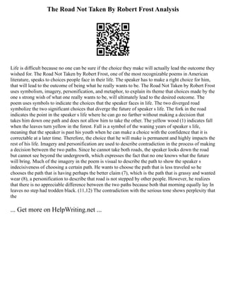 The Road Not Taken By Robert Frost Analysis
Life is difficult because no one can be sure if the choice they make will actually lead the outcome they
wished for. The Road Not Taken by Robert Frost, one of the most recognizable poems in American
literature, speaks to choices people face in their life. The speaker has to make a right choice for him,
that will lead to the outcome of being what he really wants to be. The Road Not Taken by Robert Frost
uses symbolism, imagery, personification, and metaphor, to explain its theme that choices made by the
one s strong wish of what one really wants to be, will ultimately lead to the desired outcome. The
poem uses symbols to indicate the choices that the speaker faces in life. The two diverged road
symbolize the two significant choices that diverge the future of speaker s life. The fork in the road
indicates the point in the speaker s life where he can go no farther without making a decision that
takes him down one path and does not allow him to take the other. The yellow wood (1) indicates fall
when the leaves turn yellow in the forest. Fall is a symbol of the waning years of speaker s life,
meaning that the speaker is past his youth when he can make a choice with the confidence that it is
correctable at a later time. Therefore, the choice that he will make is permanent and highly impacts the
rest of his life. Imagery and personification are used to describe contradiction in the process of making
a decision between the two paths. Since he cannot take both roads, the speaker looks down the road
but cannot see beyond the undergrowth, which expresses the fact that no one knows what the future
will bring. Much of the imagery in the poem is visual to describe the path to show the speaker s
indecisiveness of choosing a certain path. He wants to choose the path that is less traveled so he
chooses the path that is having perhaps the better claim (7), which is the path that is grassy and wanted
wear (8), a personification to describe that road is not stepped by other people. However, he realizes
that there is no appreciable difference between the two paths because both that morning equally lay In
leaves no step had trodden black. (11,12) The contradiction with the serious tone shows perplexity that
the
... Get more on HelpWriting.net ...
 