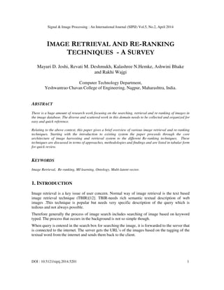 Signal & Image Processing : An International Journal (SIPIJ) Vol.5, No.2, April 2014
DOI : 10.5121/sipij.2014.5201 1
IMAGE RETRIEVAL AND RE-RANKING
TECHNIQUES - A SURVEY
Mayuri D. Joshi, Revati M. Deshmukh, Kalashree N.Hemke, Ashwini Bhake
and Rakhi Wajgi
Computer Technology Department,
Yeshwantrao Chavan College of Engineering, Nagpur, Maharashtra, India.
ABSTRACT
There is a huge amount of research work focusing on the searching, retrieval and re-ranking of images in
the image database. The diverse and scattered work in this domain needs to be collected and organized for
easy and quick reference.
Relating to the above context, this paper gives a brief overview of various image retrieval and re-ranking
techniques. Starting with the introduction to existing system the paper proceeds through the core
architecture of image harvesting and retrieval system to the different Re-ranking techniques. These
techniques are discussed in terms of approaches, methodologies and findings and are listed in tabular form
for quick review.
KEYWORDS
Image Retrieval, Re-ranking, MI learning, Ontology, Multi-latent vector.
1. INTRODUCTION
Image retrieval is a key issue of user concern. Normal way of image retrieval is the text based
image retrieval technique (TBIR)[12]. TBIR-needs rich semantic textual description of web
images .This technique is popular but needs very specific description of the query which is
tedious and not always possible.
Therefore generally the process of image search includes searching of image based on keyword
typed. The process that occurs in the background is not so simple though.
When query is entered in the search box for searching the image, it is forwarded to the server that
is connected to the internet. The server gets the URL’s of the images based on the tagging of the
textual word from the internet and sends them back to the client.
 