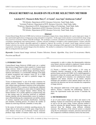 IJRET: International Journal of Research in Engineering and Technology eISSN: 2319-1163 | pISSN: 2321-7308
__________________________________________________________________________________________
Volume: 03 Special Issue: 07 | May-2014, Available @ http://www.ijret.org 34
IMAGE RETRIEVAL BASED ON FEATURE SELECTION METHOD
Lakshmi P.S1
, Thusnavis Bella Mary I2
, A.Vasuki3
, Ansa Saju4
, Kolcharam Yadhul5
1
PG Scholar, Department of ECE, Karunya University, Tamil Nadu, India
2
Assistant Professor, Department of ECE, Karunya University, Tamil Nadu, India,
3
Professor, Department of ECE, Kumaraguru College of Technology, Tamil Nadu, India
4
PG Scholar, Department of ECE, Karunya University, Tamil Nadu, India
5
PG Scholar, Department of ECE, Karunya University, Tamil Nadu, India
Abstract
Content-Based Image Retrieval (CBIR) look at retrieval of analogous images from a large database for a given input query image. It
has outstretched applications in image processing and pattern recognition. In this paper texture feature is extracted from image using
Gray Level Co-occurrence Matrix (GLCM) technique. The technique is used for calculation of statistical measures such as energy,
correlation, homogeneity and contrast features. A feature selection technique is brought to select optimal features. Feature selection
method based on the Genetic algorithm approach is adapted to improve the accuracy of content- based image retrieval systems.
Feature selection iron out the curse of dimensionality reduction. The major advantage of this approach is that little human intrusion is
required for retrieving the required images from the database. The method is evaluated on Coral Database. Performance analysis is
done by using precision and recall.
Keywords: Content based image retrieval, Feature Selection, Genetic Algorithm, Gray Level Co-occurrence Matrix,
Precision and Recall.
-----------------------------------------------------------------------***-----------------------------------------------------------------------
1. INTRODUCTION
Content-Based Image Retrieval (CBIR) point out a method
that retrieves images based on their content [1]. Content-based
image retrieval, which is employed in miscellaneous areas
such as entertainment, art, fashion design, advertising, history,
medicine and industry, is a considerable challenge in the fields
of pattern recognition and computer vision [2]. In a CBIR
system, visual features are used to symbolize images for
searching and indexing.
"Curse of dimensionality" is one of the major actuations for
feature selection. Numerous features increase computational
time without major performance transition in the testing phase.
Feature Selection (FS) is a process of selecting only important
features from large database to create subset of original dataset
and it preserves the original features without altering the
feature domains. FS is usually applied as a preprocessing step
in data mining tasks by removing irrelevant or redundant
features (dealing with the dimensionality curse), by leading to
more efficient(reducing the computational cost and the amount
of memory required) and accurate classification, clustering
and similarity searching process. FS reduces the number of
features by removing irrelevant, redundant, or noisy data.
In the course of retrieval or similarity searching process, the
images that are most analogous to the query image based on
some distance measure are reverberated. Feature extraction
produces large number of features which may be irrelevant
consequently in order to reduce the dimensionality reduction
curse feature selection methods is employed. Feature selection
method searches for most relevant feature subsets.
[1] Present a skeleton which employs a GA using an
evaluation function contingent on the ranking concept to
perform feature selection for CBIR. In [2] a hybrid approach is
presented to reduce the semantic gap between low level visual
features and high level semantics, over simultaneous feature
adaptation and feature selection. In [4] feature selection
technique also included to select optimal features not only to
maximize the detection rate but also elucidate the computation
of image retrieval.
The subsequent subdivisions of this paper are organized as
follows: Section 2 describes the methodology. Section 3
shows the experimental results and section 4 concludes the
paper.
2. METHODOLOGY
A set of coral natural images are taken and stored in the
database. Features are extracted for each image in the database
as well as for the query image. Feature selection method is
used for selecting the optimal features. Relevant images are
retrieved from the database using different similarity
measures. The efficiency of the retrieval system is evaluated
using the two performance measures, precision and recall and
also comparison of different similarity metrics has been done.
 