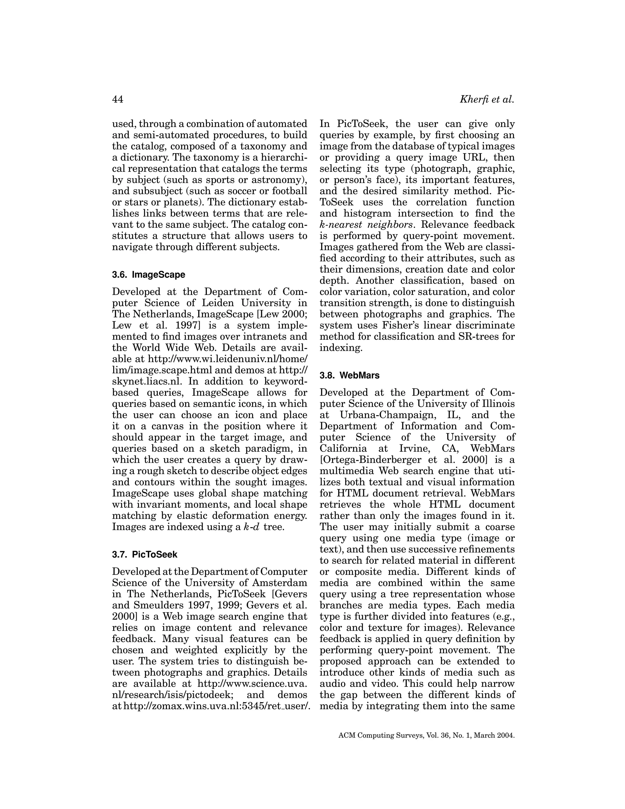 44
used, through a combination of automated
and semi-automated procedures, to build
the catalog, composed of a taxonomy and
a dictionary. The taxonomy is a hierarchical representation that catalogs the terms
by subject (such as sports or astronomy),
and subsubject (such as soccer or football
or stars or planets). The dictionary establishes links between terms that are relevant to the same subject. The catalog constitutes a structure that allows users to
navigate through different subjects.
3.6. ImageScape

Developed at the Department of Computer Science of Leiden University in
The Netherlands, ImageScape [Lew 2000;
Lew et al. 1997] is a system implemented to ﬁnd images over intranets and
the World Wide Web. Details are available at http://www.wi.leidenuniv.nl/home/
lim/image.scape.html and demos at http://
skynet.liacs.nl. In addition to keywordbased queries, ImageScape allows for
queries based on semantic icons, in which
the user can choose an icon and place
it on a canvas in the position where it
should appear in the target image, and
queries based on a sketch paradigm, in
which the user creates a query by drawing a rough sketch to describe object edges
and contours within the sought images.
ImageScape uses global shape matching
with invariant moments, and local shape
matching by elastic deformation energy.
Images are indexed using a k-d tree.

Kherﬁ et al.
In PicToSeek, the user can give only
queries by example, by ﬁrst choosing an
image from the database of typical images
or providing a query image URL, then
selecting its type (photograph, graphic,
or person’s face), its important features,
and the desired similarity method. PicToSeek uses the correlation function
and histogram intersection to ﬁnd the
k-nearest neighbors. Relevance feedback
is performed by query-point movement.
Images gathered from the Web are classiﬁed according to their attributes, such as
their dimensions, creation date and color
depth. Another classiﬁcation, based on
color variation, color saturation, and color
transition strength, is done to distinguish
between photographs and graphics. The
system uses Fisher’s linear discriminate
method for classiﬁcation and SR-trees for
indexing.
3.8. WebMars

Developed at the Department of Computer Science of the University of Illinois
at Urbana-Champaign, IL, and the
Department of Information and Computer Science of the University of
California at Irvine, CA, WebMars
[Ortega-Binderberger et al. 2000] is a
multimedia Web search engine that utilizes both textual and visual information
for HTML document retrieval. WebMars
retrieves the whole HTML document
rather than only the images found in it.
The user may initially submit a coarse
query using one media type (image or
text), and then use successive reﬁnements
3.7. PicToSeek
to search for related material in different
Developed at the Department of Computer or composite media. Different kinds of
Science of the University of Amsterdam media are combined within the same
in The Netherlands, PicToSeek [Gevers query using a tree representation whose
and Smeulders 1997, 1999; Gevers et al. branches are media types. Each media
2000] is a Web image search engine that type is further divided into features (e.g.,
relies on image content and relevance color and texture for images). Relevance
feedback. Many visual features can be feedback is applied in query deﬁnition by
chosen and weighted explicitly by the performing query-point movement. The
user. The system tries to distinguish be- proposed approach can be extended to
tween photographs and graphics. Details introduce other kinds of media such as
are available at http://www.science.uva. audio and video. This could help narrow
nl/research/isis/pictodeek; and demos the gap between the different kinds of
at http://zomax.wins.uva.nl:5345/ret user/. media by integrating them into the same
ACM Computing Surveys, Vol. 36, No. 1, March 2004.

 