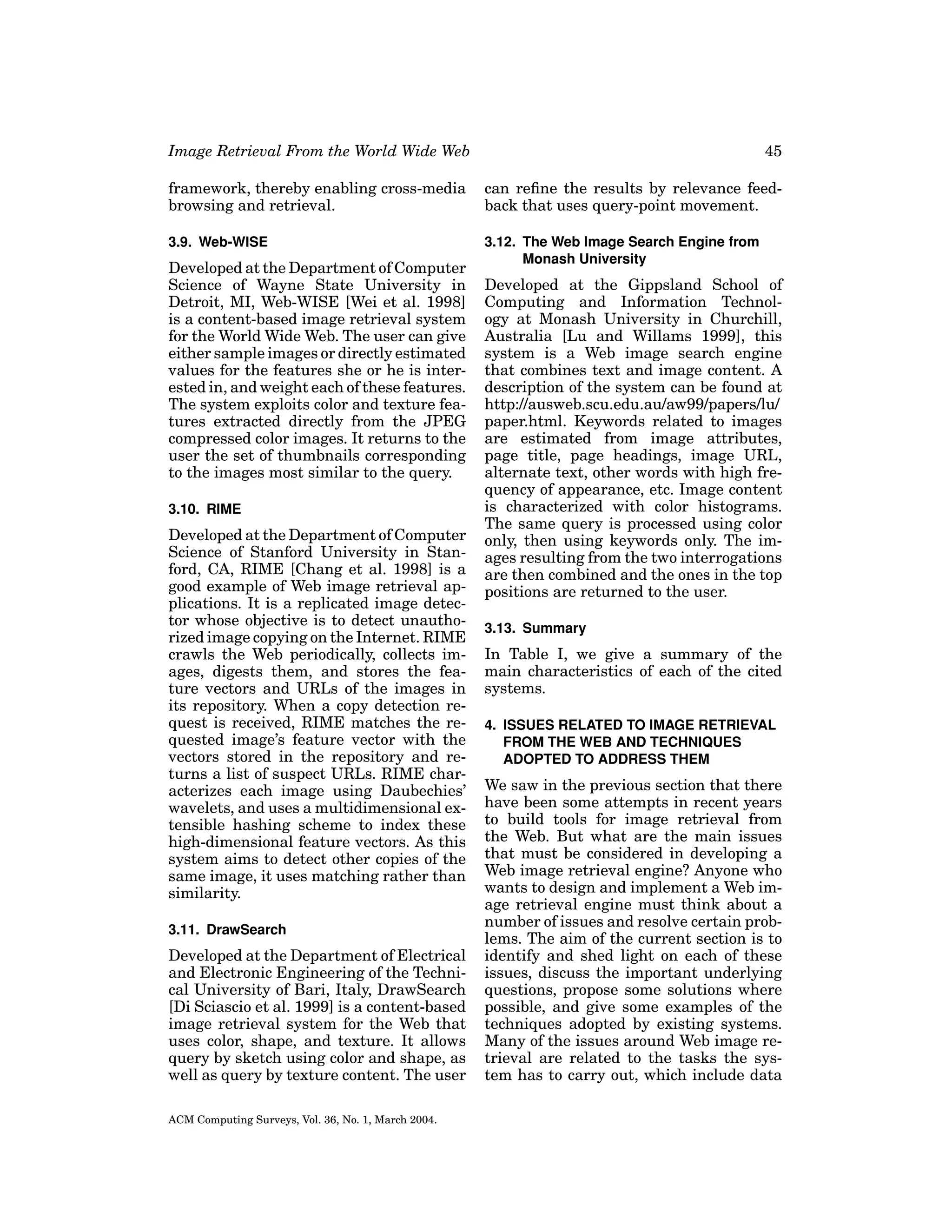 Image Retrieval From the World Wide Web

45

framework, thereby enabling cross-media
browsing and retrieval.

can reﬁne the results by relevance feedback that uses query-point movement.

3.9. Web-WISE

3.12. The Web Image Search Engine from
Monash University

Developed at the Department of Computer
Science of Wayne State University in
Detroit, MI, Web-WISE [Wei et al. 1998]
is a content-based image retrieval system
for the World Wide Web. The user can give
either sample images or directly estimated
values for the features she or he is interested in, and weight each of these features.
The system exploits color and texture features extracted directly from the JPEG
compressed color images. It returns to the
user the set of thumbnails corresponding
to the images most similar to the query.
3.10. RIME

Developed at the Department of Computer
Science of Stanford University in Stanford, CA, RIME [Chang et al. 1998] is a
good example of Web image retrieval applications. It is a replicated image detector whose objective is to detect unauthorized image copying on the Internet. RIME
crawls the Web periodically, collects images, digests them, and stores the feature vectors and URLs of the images in
its repository. When a copy detection request is received, RIME matches the requested image’s feature vector with the
vectors stored in the repository and returns a list of suspect URLs. RIME characterizes each image using Daubechies’
wavelets, and uses a multidimensional extensible hashing scheme to index these
high-dimensional feature vectors. As this
system aims to detect other copies of the
same image, it uses matching rather than
similarity.
3.11. DrawSearch

Developed at the Department of Electrical
and Electronic Engineering of the Technical University of Bari, Italy, DrawSearch
[Di Sciascio et al. 1999] is a content-based
image retrieval system for the Web that
uses color, shape, and texture. It allows
query by sketch using color and shape, as
well as query by texture content. The user
ACM Computing Surveys, Vol. 36, No. 1, March 2004.

Developed at the Gippsland School of
Computing and Information Technology at Monash University in Churchill,
Australia [Lu and Willams 1999], this
system is a Web image search engine
that combines text and image content. A
description of the system can be found at
http://ausweb.scu.edu.au/aw99/papers/lu/
paper.html. Keywords related to images
are estimated from image attributes,
page title, page headings, image URL,
alternate text, other words with high frequency of appearance, etc. Image content
is characterized with color histograms.
The same query is processed using color
only, then using keywords only. The images resulting from the two interrogations
are then combined and the ones in the top
positions are returned to the user.
3.13. Summary

In Table I, we give a summary of the
main characteristics of each of the cited
systems.
4. ISSUES RELATED TO IMAGE RETRIEVAL
FROM THE WEB AND TECHNIQUES
ADOPTED TO ADDRESS THEM

We saw in the previous section that there
have been some attempts in recent years
to build tools for image retrieval from
the Web. But what are the main issues
that must be considered in developing a
Web image retrieval engine? Anyone who
wants to design and implement a Web image retrieval engine must think about a
number of issues and resolve certain problems. The aim of the current section is to
identify and shed light on each of these
issues, discuss the important underlying
questions, propose some solutions where
possible, and give some examples of the
techniques adopted by existing systems.
Many of the issues around Web image retrieval are related to the tasks the system has to carry out, which include data

 