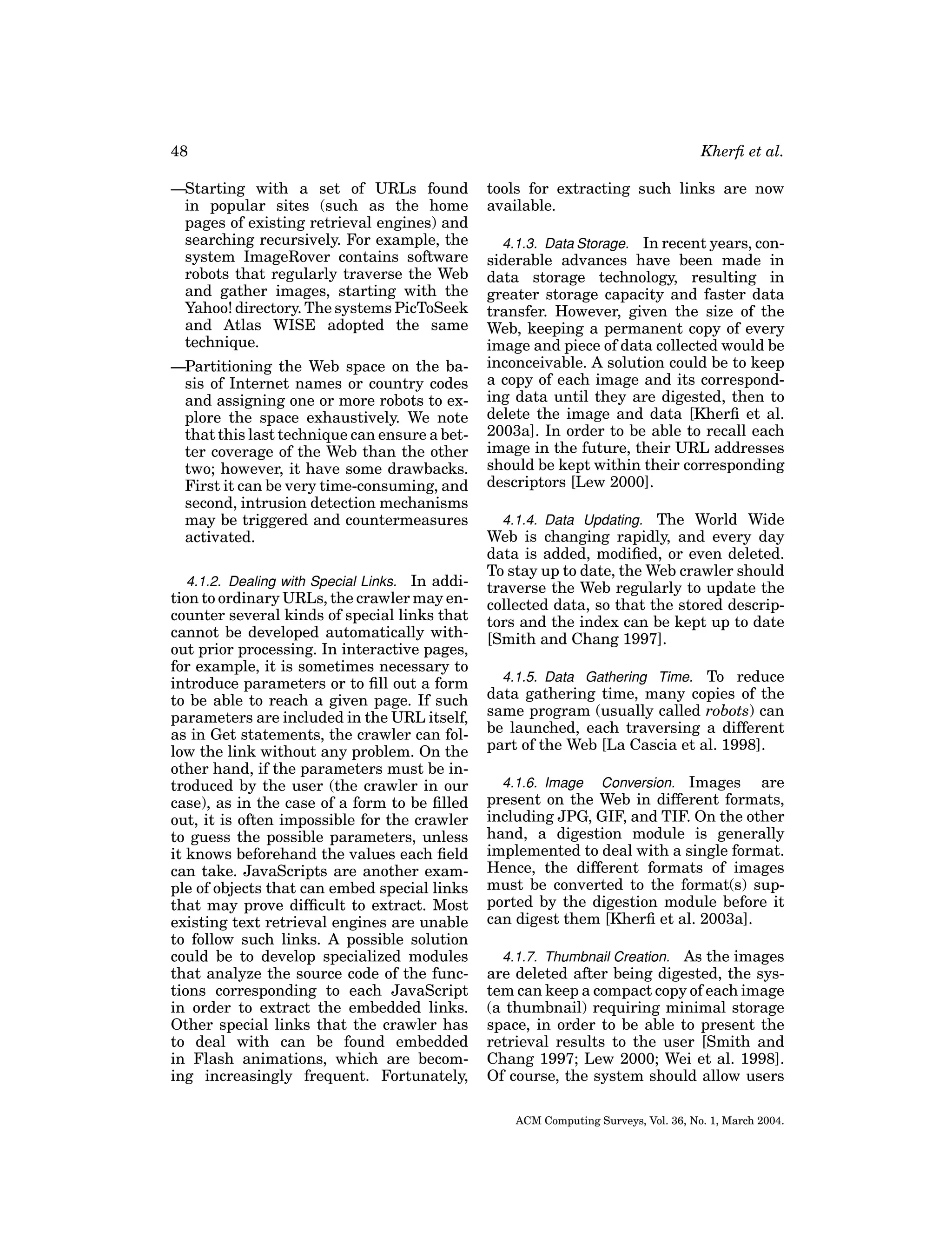 48
—Starting with a set of URLs found
in popular sites (such as the home
pages of existing retrieval engines) and
searching recursively. For example, the
system ImageRover contains software
robots that regularly traverse the Web
and gather images, starting with the
Yahoo! directory. The systems PicToSeek
and Atlas WISE adopted the same
technique.
—Partitioning the Web space on the basis of Internet names or country codes
and assigning one or more robots to explore the space exhaustively. We note
that this last technique can ensure a better coverage of the Web than the other
two; however, it have some drawbacks.
First it can be very time-consuming, and
second, intrusion detection mechanisms
may be triggered and countermeasures
activated.
4.1.2. Dealing with Special Links. In addition to ordinary URLs, the crawler may encounter several kinds of special links that
cannot be developed automatically without prior processing. In interactive pages,
for example, it is sometimes necessary to
introduce parameters or to ﬁll out a form
to be able to reach a given page. If such
parameters are included in the URL itself,
as in Get statements, the crawler can follow the link without any problem. On the
other hand, if the parameters must be introduced by the user (the crawler in our
case), as in the case of a form to be ﬁlled
out, it is often impossible for the crawler
to guess the possible parameters, unless
it knows beforehand the values each ﬁeld
can take. JavaScripts are another example of objects that can embed special links
that may prove difﬁcult to extract. Most
existing text retrieval engines are unable
to follow such links. A possible solution
could be to develop specialized modules
that analyze the source code of the functions corresponding to each JavaScript
in order to extract the embedded links.
Other special links that the crawler has
to deal with can be found embedded
in Flash animations, which are becoming increasingly frequent. Fortunately,

Kherﬁ et al.
tools for extracting such links are now
available.
4.1.3. Data Storage. In recent years, considerable advances have been made in
data storage technology, resulting in
greater storage capacity and faster data
transfer. However, given the size of the
Web, keeping a permanent copy of every
image and piece of data collected would be
inconceivable. A solution could be to keep
a copy of each image and its corresponding data until they are digested, then to
delete the image and data [Kherﬁ et al.
2003a]. In order to be able to recall each
image in the future, their URL addresses
should be kept within their corresponding
descriptors [Lew 2000].
4.1.4. Data Updating. The World Wide
Web is changing rapidly, and every day
data is added, modiﬁed, or even deleted.
To stay up to date, the Web crawler should
traverse the Web regularly to update the
collected data, so that the stored descriptors and the index can be kept up to date
[Smith and Chang 1997].
4.1.5. Data Gathering Time. To reduce
data gathering time, many copies of the
same program (usually called robots) can
be launched, each traversing a different
part of the Web [La Cascia et al. 1998].
4.1.6. Image Conversion. Images are
present on the Web in different formats,
including JPG, GIF, and TIF. On the other
hand, a digestion module is generally
implemented to deal with a single format.
Hence, the different formats of images
must be converted to the format(s) supported by the digestion module before it
can digest them [Kherﬁ et al. 2003a].
4.1.7. Thumbnail Creation. As the images
are deleted after being digested, the system can keep a compact copy of each image
(a thumbnail) requiring minimal storage
space, in order to be able to present the
retrieval results to the user [Smith and
Chang 1997; Lew 2000; Wei et al. 1998].
Of course, the system should allow users
ACM Computing Surveys, Vol. 36, No. 1, March 2004.

 