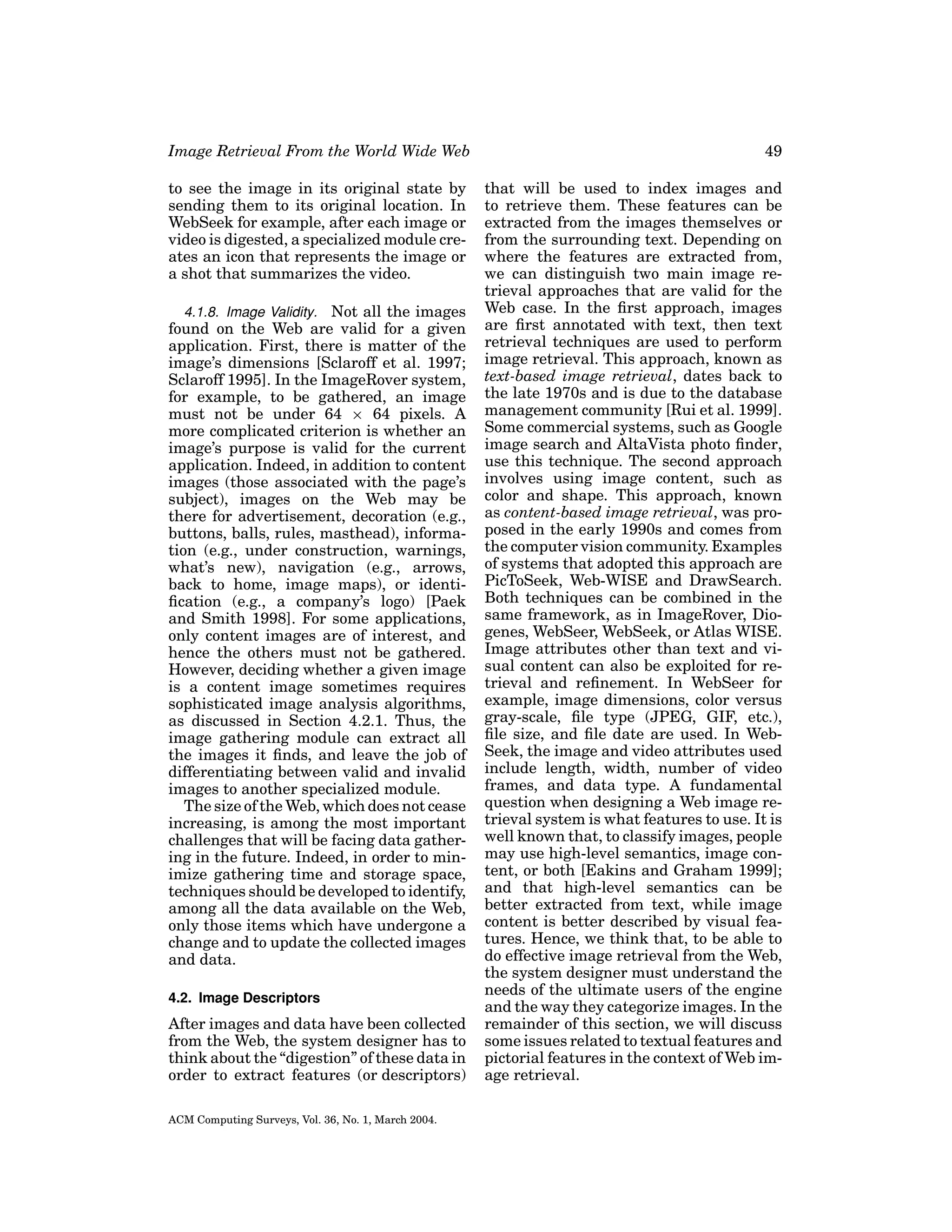Image Retrieval From the World Wide Web

49

to see the image in its original state by
sending them to its original location. In
WebSeek for example, after each image or
video is digested, a specialized module creates an icon that represents the image or
a shot that summarizes the video.

that will be used to index images and
to retrieve them. These features can be
extracted from the images themselves or
from the surrounding text. Depending on
where the features are extracted from,
we can distinguish two main image retrieval approaches that are valid for the
Web case. In the ﬁrst approach, images
are ﬁrst annotated with text, then text
retrieval techniques are used to perform
image retrieval. This approach, known as
text-based image retrieval, dates back to
the late 1970s and is due to the database
management community [Rui et al. 1999].
Some commercial systems, such as Google
image search and AltaVista photo ﬁnder,
use this technique. The second approach
involves using image content, such as
color and shape. This approach, known
as content-based image retrieval, was proposed in the early 1990s and comes from
the computer vision community. Examples
of systems that adopted this approach are
PicToSeek, Web-WISE and DrawSearch.
Both techniques can be combined in the
same framework, as in ImageRover, Diogenes, WebSeer, WebSeek, or Atlas WISE.
Image attributes other than text and visual content can also be exploited for retrieval and reﬁnement. In WebSeer for
example, image dimensions, color versus
gray-scale, ﬁle type (JPEG, GIF, etc.),
ﬁle size, and ﬁle date are used. In WebSeek, the image and video attributes used
include length, width, number of video
frames, and data type. A fundamental
question when designing a Web image retrieval system is what features to use. It is
well known that, to classify images, people
may use high-level semantics, image content, or both [Eakins and Graham 1999];
and that high-level semantics can be
better extracted from text, while image
content is better described by visual features. Hence, we think that, to be able to
do effective image retrieval from the Web,
the system designer must understand the
needs of the ultimate users of the engine
and the way they categorize images. In the
remainder of this section, we will discuss
some issues related to textual features and
pictorial features in the context of Web image retrieval.

4.1.8. Image Validity. Not all the images
found on the Web are valid for a given
application. First, there is matter of the
image’s dimensions [Sclaroff et al. 1997;
Sclaroff 1995]. In the ImageRover system,
for example, to be gathered, an image
must not be under 64 × 64 pixels. A
more complicated criterion is whether an
image’s purpose is valid for the current
application. Indeed, in addition to content
images (those associated with the page’s
subject), images on the Web may be
there for advertisement, decoration (e.g.,
buttons, balls, rules, masthead), information (e.g., under construction, warnings,
what’s new), navigation (e.g., arrows,
back to home, image maps), or identiﬁcation (e.g., a company’s logo) [Paek
and Smith 1998]. For some applications,
only content images are of interest, and
hence the others must not be gathered.
However, deciding whether a given image
is a content image sometimes requires
sophisticated image analysis algorithms,
as discussed in Section 4.2.1. Thus, the
image gathering module can extract all
the images it ﬁnds, and leave the job of
differentiating between valid and invalid
images to another specialized module.
The size of the Web, which does not cease
increasing, is among the most important
challenges that will be facing data gathering in the future. Indeed, in order to minimize gathering time and storage space,
techniques should be developed to identify,
among all the data available on the Web,
only those items which have undergone a
change and to update the collected images
and data.
4.2. Image Descriptors

After images and data have been collected
from the Web, the system designer has to
think about the “digestion” of these data in
order to extract features (or descriptors)
ACM Computing Surveys, Vol. 36, No. 1, March 2004.

 