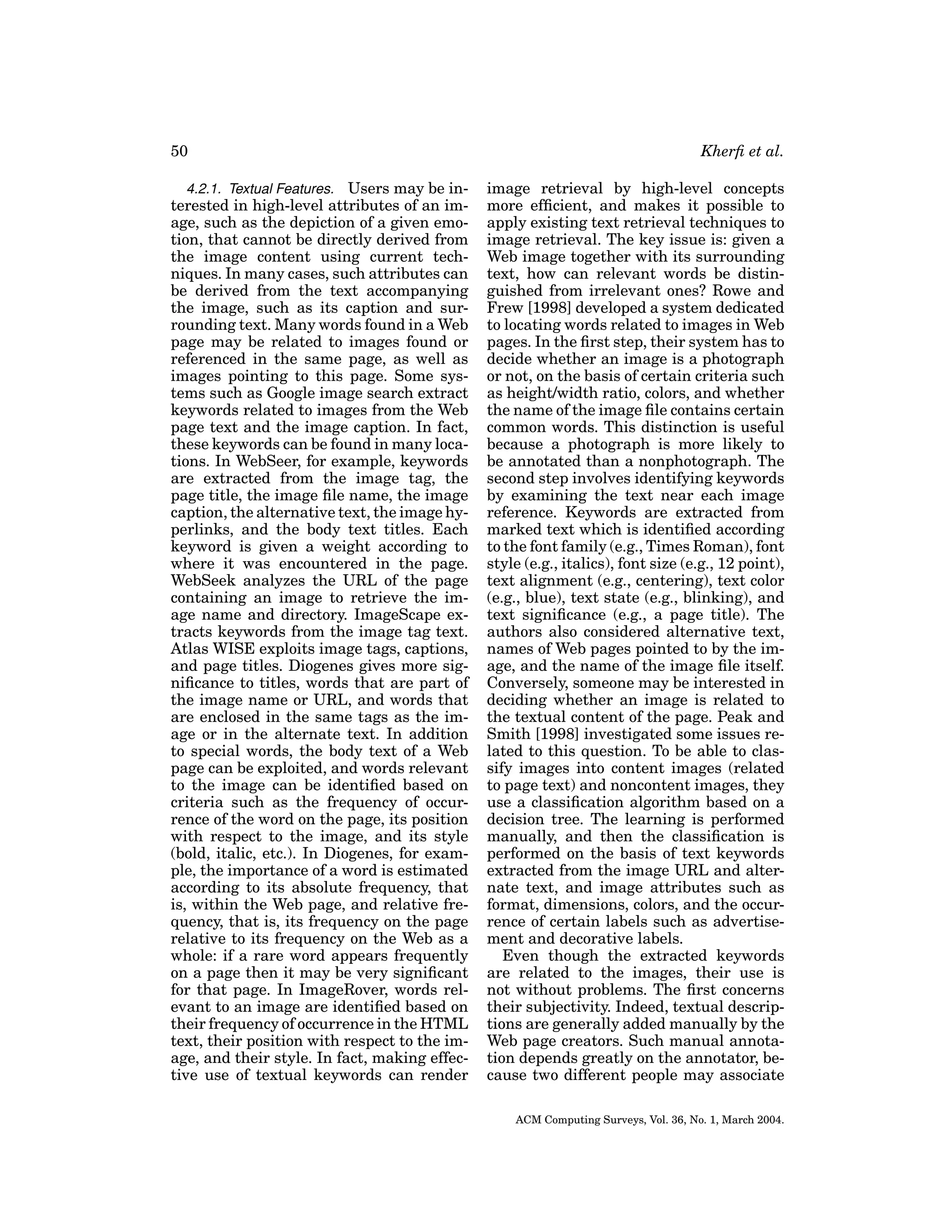 50
4.2.1. Textual Features. Users may be interested in high-level attributes of an image, such as the depiction of a given emotion, that cannot be directly derived from
the image content using current techniques. In many cases, such attributes can
be derived from the text accompanying
the image, such as its caption and surrounding text. Many words found in a Web
page may be related to images found or
referenced in the same page, as well as
images pointing to this page. Some systems such as Google image search extract
keywords related to images from the Web
page text and the image caption. In fact,
these keywords can be found in many locations. In WebSeer, for example, keywords
are extracted from the image tag, the
page title, the image ﬁle name, the image
caption, the alternative text, the image hyperlinks, and the body text titles. Each
keyword is given a weight according to
where it was encountered in the page.
WebSeek analyzes the URL of the page
containing an image to retrieve the image name and directory. ImageScape extracts keywords from the image tag text.
Atlas WISE exploits image tags, captions,
and page titles. Diogenes gives more signiﬁcance to titles, words that are part of
the image name or URL, and words that
are enclosed in the same tags as the image or in the alternate text. In addition
to special words, the body text of a Web
page can be exploited, and words relevant
to the image can be identiﬁed based on
criteria such as the frequency of occurrence of the word on the page, its position
with respect to the image, and its style
(bold, italic, etc.). In Diogenes, for example, the importance of a word is estimated
according to its absolute frequency, that
is, within the Web page, and relative frequency, that is, its frequency on the page
relative to its frequency on the Web as a
whole: if a rare word appears frequently
on a page then it may be very signiﬁcant
for that page. In ImageRover, words relevant to an image are identiﬁed based on
their frequency of occurrence in the HTML
text, their position with respect to the image, and their style. In fact, making effective use of textual keywords can render

Kherﬁ et al.
image retrieval by high-level concepts
more efﬁcient, and makes it possible to
apply existing text retrieval techniques to
image retrieval. The key issue is: given a
Web image together with its surrounding
text, how can relevant words be distinguished from irrelevant ones? Rowe and
Frew [1998] developed a system dedicated
to locating words related to images in Web
pages. In the ﬁrst step, their system has to
decide whether an image is a photograph
or not, on the basis of certain criteria such
as height/width ratio, colors, and whether
the name of the image ﬁle contains certain
common words. This distinction is useful
because a photograph is more likely to
be annotated than a nonphotograph. The
second step involves identifying keywords
by examining the text near each image
reference. Keywords are extracted from
marked text which is identiﬁed according
to the font family (e.g., Times Roman), font
style (e.g., italics), font size (e.g., 12 point),
text alignment (e.g., centering), text color
(e.g., blue), text state (e.g., blinking), and
text signiﬁcance (e.g., a page title). The
authors also considered alternative text,
names of Web pages pointed to by the image, and the name of the image ﬁle itself.
Conversely, someone may be interested in
deciding whether an image is related to
the textual content of the page. Peak and
Smith [1998] investigated some issues related to this question. To be able to classify images into content images (related
to page text) and noncontent images, they
use a classiﬁcation algorithm based on a
decision tree. The learning is performed
manually, and then the classiﬁcation is
performed on the basis of text keywords
extracted from the image URL and alternate text, and image attributes such as
format, dimensions, colors, and the occurrence of certain labels such as advertisement and decorative labels.
Even though the extracted keywords
are related to the images, their use is
not without problems. The ﬁrst concerns
their subjectivity. Indeed, textual descriptions are generally added manually by the
Web page creators. Such manual annotation depends greatly on the annotator, because two different people may associate
ACM Computing Surveys, Vol. 36, No. 1, March 2004.

 