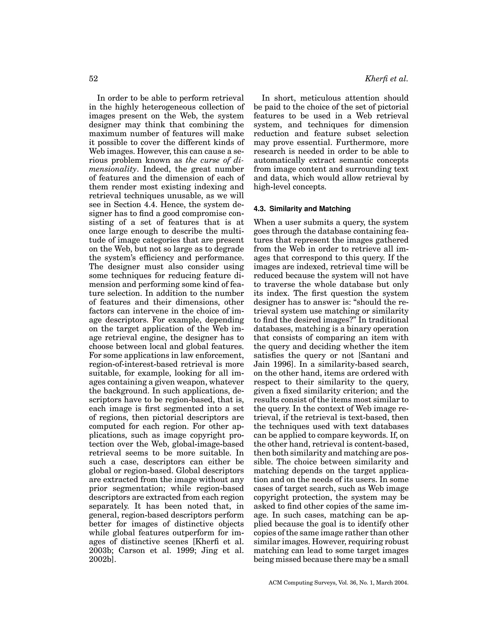 52
In order to be able to perform retrieval
in the highly heterogeneous collection of
images present on the Web, the system
designer may think that combining the
maximum number of features will make
it possible to cover the different kinds of
Web images. However, this can cause a serious problem known as the curse of dimensionality. Indeed, the great number
of features and the dimension of each of
them render most existing indexing and
retrieval techniques unusable, as we will
see in Section 4.4. Hence, the system designer has to ﬁnd a good compromise consisting of a set of features that is at
once large enough to describe the multitude of image categories that are present
on the Web, but not so large as to degrade
the system’s efﬁciency and performance.
The designer must also consider using
some techniques for reducing feature dimension and performing some kind of feature selection. In addition to the number
of features and their dimensions, other
factors can intervene in the choice of image descriptors. For example, depending
on the target application of the Web image retrieval engine, the designer has to
choose between local and global features.
For some applications in law enforcement,
region-of-interest-based retrieval is more
suitable, for example, looking for all images containing a given weapon, whatever
the background. In such applications, descriptors have to be region-based, that is,
each image is ﬁrst segmented into a set
of regions, then pictorial descriptors are
computed for each region. For other applications, such as image copyright protection over the Web, global-image-based
retrieval seems to be more suitable. In
such a case, descriptors can either be
global or region-based. Global descriptors
are extracted from the image without any
prior segmentation; while region-based
descriptors are extracted from each region
separately. It has been noted that, in
general, region-based descriptors perform
better for images of distinctive objects
while global features outperform for images of distinctive scenes [Kherﬁ et al.
2003b; Carson et al. 1999; Jing et al.
2002b].

Kherﬁ et al.
In short, meticulous attention should
be paid to the choice of the set of pictorial
features to be used in a Web retrieval
system, and techniques for dimension
reduction and feature subset selection
may prove essential. Furthermore, more
research is needed in order to be able to
automatically extract semantic concepts
from image content and surrounding text
and data, which would allow retrieval by
high-level concepts.
4.3. Similarity and Matching

When a user submits a query, the system
goes through the database containing features that represent the images gathered
from the Web in order to retrieve all images that correspond to this query. If the
images are indexed, retrieval time will be
reduced because the system will not have
to traverse the whole database but only
its index. The ﬁrst question the system
designer has to answer is: “should the retrieval system use matching or similarity
to ﬁnd the desired images?” In traditional
databases, matching is a binary operation
that consists of comparing an item with
the query and deciding whether the item
satisﬁes the query or not [Santani and
Jain 1996]. In a similarity-based search,
on the other hand, items are ordered with
respect to their similarity to the query,
given a ﬁxed similarity criterion; and the
results consist of the items most similar to
the query. In the context of Web image retrieval, if the retrieval is text-based, then
the techniques used with text databases
can be applied to compare keywords. If, on
the other hand, retrieval is content-based,
then both similarity and matching are possible. The choice between similarity and
matching depends on the target application and on the needs of its users. In some
cases of target search, such as Web image
copyright protection, the system may be
asked to ﬁnd other copies of the same image. In such cases, matching can be applied because the goal is to identify other
copies of the same image rather than other
similar images. However, requiring robust
matching can lead to some target images
being missed because there may be a small
ACM Computing Surveys, Vol. 36, No. 1, March 2004.

 