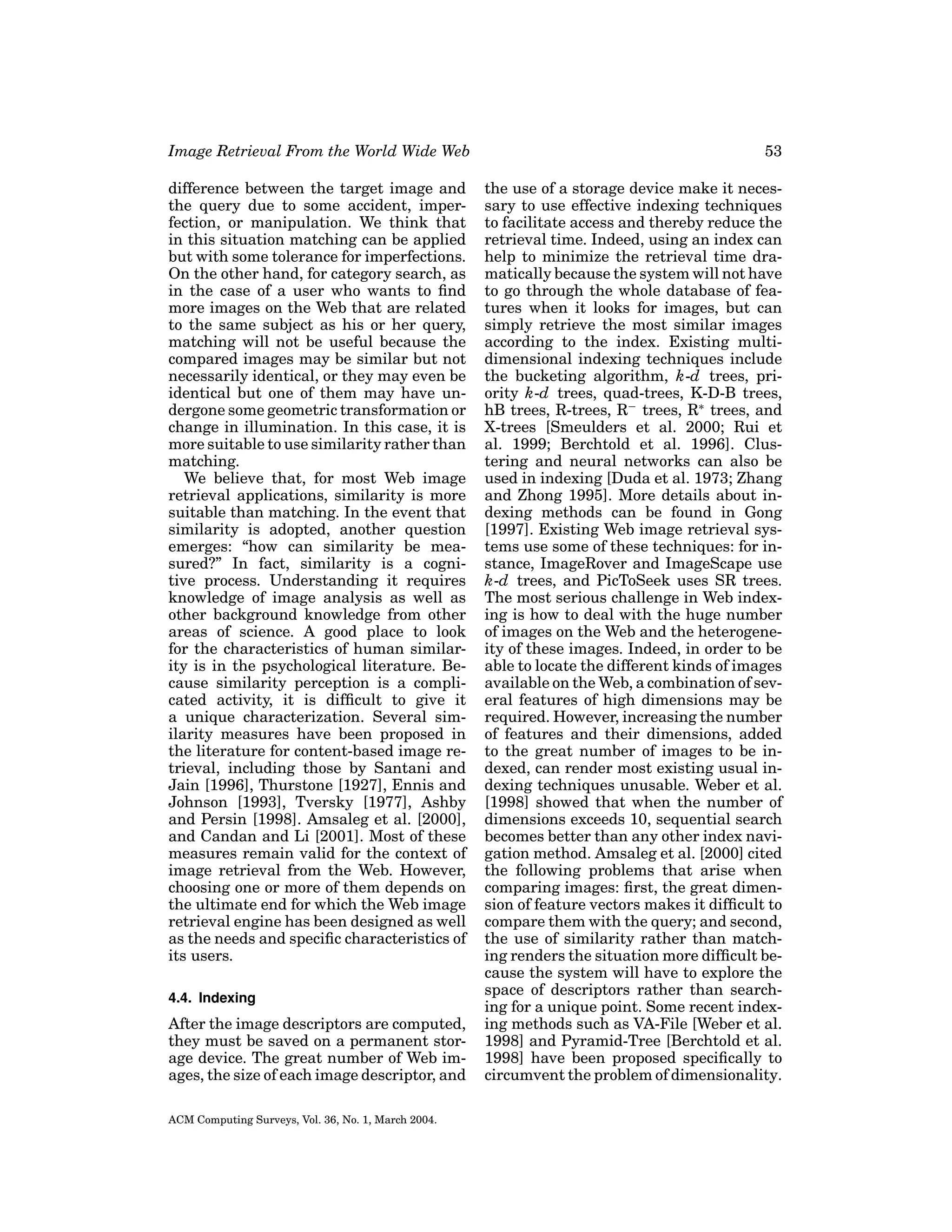 Image Retrieval From the World Wide Web

53

difference between the target image and
the query due to some accident, imperfection, or manipulation. We think that
in this situation matching can be applied
but with some tolerance for imperfections.
On the other hand, for category search, as
in the case of a user who wants to ﬁnd
more images on the Web that are related
to the same subject as his or her query,
matching will not be useful because the
compared images may be similar but not
necessarily identical, or they may even be
identical but one of them may have undergone some geometric transformation or
change in illumination. In this case, it is
more suitable to use similarity rather than
matching.
We believe that, for most Web image
retrieval applications, similarity is more
suitable than matching. In the event that
similarity is adopted, another question
emerges: “how can similarity be measured?” In fact, similarity is a cognitive process. Understanding it requires
knowledge of image analysis as well as
other background knowledge from other
areas of science. A good place to look
for the characteristics of human similarity is in the psychological literature. Because similarity perception is a complicated activity, it is difﬁcult to give it
a unique characterization. Several similarity measures have been proposed in
the literature for content-based image retrieval, including those by Santani and
Jain [1996], Thurstone [1927], Ennis and
Johnson [1993], Tversky [1977], Ashby
and Persin [1998]. Amsaleg et al. [2000],
and Candan and Li [2001]. Most of these
measures remain valid for the context of
image retrieval from the Web. However,
choosing one or more of them depends on
the ultimate end for which the Web image
retrieval engine has been designed as well
as the needs and speciﬁc characteristics of
its users.

the use of a storage device make it necessary to use effective indexing techniques
to facilitate access and thereby reduce the
retrieval time. Indeed, using an index can
help to minimize the retrieval time dramatically because the system will not have
to go through the whole database of features when it looks for images, but can
simply retrieve the most similar images
according to the index. Existing multidimensional indexing techniques include
the bucketing algorithm, k-d trees, priority k-d trees, quad-trees, K-D-B trees,
hB trees, R-trees, R− trees, R∗ trees, and
X-trees [Smeulders et al. 2000; Rui et
al. 1999; Berchtold et al. 1996]. Clustering and neural networks can also be
used in indexing [Duda et al. 1973; Zhang
and Zhong 1995]. More details about indexing methods can be found in Gong
[1997]. Existing Web image retrieval systems use some of these techniques: for instance, ImageRover and ImageScape use
k-d trees, and PicToSeek uses SR trees.
The most serious challenge in Web indexing is how to deal with the huge number
of images on the Web and the heterogeneity of these images. Indeed, in order to be
able to locate the different kinds of images
available on the Web, a combination of several features of high dimensions may be
required. However, increasing the number
of features and their dimensions, added
to the great number of images to be indexed, can render most existing usual indexing techniques unusable. Weber et al.
[1998] showed that when the number of
dimensions exceeds 10, sequential search
becomes better than any other index navigation method. Amsaleg et al. [2000] cited
the following problems that arise when
comparing images: ﬁrst, the great dimension of feature vectors makes it difﬁcult to
compare them with the query; and second,
the use of similarity rather than matching renders the situation more difﬁcult because the system will have to explore the
space of descriptors rather than searching for a unique point. Some recent indexing methods such as VA-File [Weber et al.
1998] and Pyramid-Tree [Berchtold et al.
1998] have been proposed speciﬁcally to
circumvent the problem of dimensionality.

4.4. Indexing

After the image descriptors are computed,
they must be saved on a permanent storage device. The great number of Web images, the size of each image descriptor, and
ACM Computing Surveys, Vol. 36, No. 1, March 2004.

 