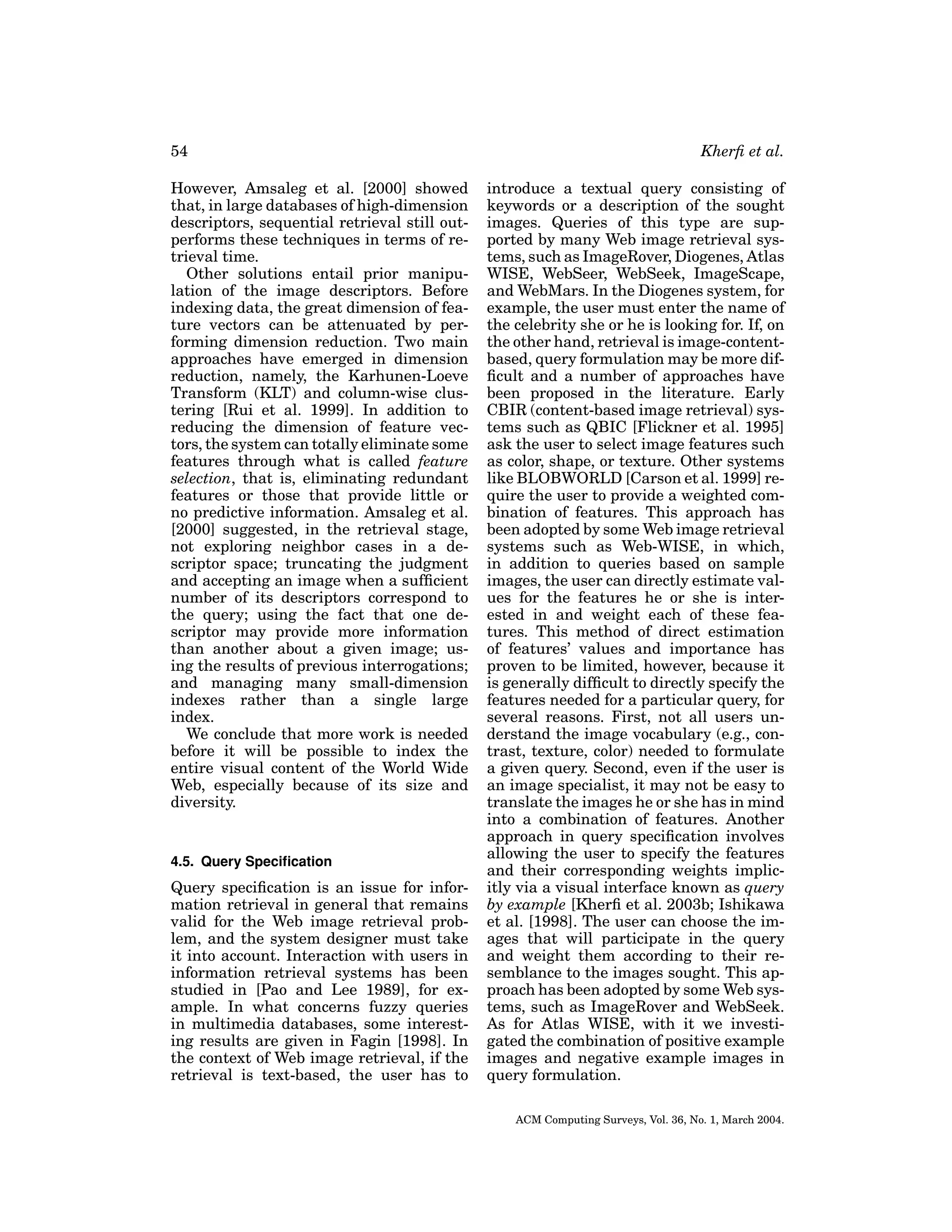 54
However, Amsaleg et al. [2000] showed
that, in large databases of high-dimension
descriptors, sequential retrieval still outperforms these techniques in terms of retrieval time.
Other solutions entail prior manipulation of the image descriptors. Before
indexing data, the great dimension of feature vectors can be attenuated by performing dimension reduction. Two main
approaches have emerged in dimension
reduction, namely, the Karhunen-Loeve
Transform (KLT) and column-wise clustering [Rui et al. 1999]. In addition to
reducing the dimension of feature vectors, the system can totally eliminate some
features through what is called feature
selection, that is, eliminating redundant
features or those that provide little or
no predictive information. Amsaleg et al.
[2000] suggested, in the retrieval stage,
not exploring neighbor cases in a descriptor space; truncating the judgment
and accepting an image when a sufﬁcient
number of its descriptors correspond to
the query; using the fact that one descriptor may provide more information
than another about a given image; using the results of previous interrogations;
and managing many small-dimension
indexes rather than a single large
index.
We conclude that more work is needed
before it will be possible to index the
entire visual content of the World Wide
Web, especially because of its size and
diversity.

4.5. Query Speciﬁcation

Query speciﬁcation is an issue for information retrieval in general that remains
valid for the Web image retrieval problem, and the system designer must take
it into account. Interaction with users in
information retrieval systems has been
studied in [Pao and Lee 1989], for example. In what concerns fuzzy queries
in multimedia databases, some interesting results are given in Fagin [1998]. In
the context of Web image retrieval, if the
retrieval is text-based, the user has to

Kherﬁ et al.
introduce a textual query consisting of
keywords or a description of the sought
images. Queries of this type are supported by many Web image retrieval systems, such as ImageRover, Diogenes, Atlas
WISE, WebSeer, WebSeek, ImageScape,
and WebMars. In the Diogenes system, for
example, the user must enter the name of
the celebrity she or he is looking for. If, on
the other hand, retrieval is image-contentbased, query formulation may be more difﬁcult and a number of approaches have
been proposed in the literature. Early
CBIR (content-based image retrieval) systems such as QBIC [Flickner et al. 1995]
ask the user to select image features such
as color, shape, or texture. Other systems
like BLOBWORLD [Carson et al. 1999] require the user to provide a weighted combination of features. This approach has
been adopted by some Web image retrieval
systems such as Web-WISE, in which,
in addition to queries based on sample
images, the user can directly estimate values for the features he or she is interested in and weight each of these features. This method of direct estimation
of features’ values and importance has
proven to be limited, however, because it
is generally difﬁcult to directly specify the
features needed for a particular query, for
several reasons. First, not all users understand the image vocabulary (e.g., contrast, texture, color) needed to formulate
a given query. Second, even if the user is
an image specialist, it may not be easy to
translate the images he or she has in mind
into a combination of features. Another
approach in query speciﬁcation involves
allowing the user to specify the features
and their corresponding weights implicitly via a visual interface known as query
by example [Kherﬁ et al. 2003b; Ishikawa
et al. [1998]. The user can choose the images that will participate in the query
and weight them according to their resemblance to the images sought. This approach has been adopted by some Web systems, such as ImageRover and WebSeek.
As for Atlas WISE, with it we investigated the combination of positive example
images and negative example images in
query formulation.
ACM Computing Surveys, Vol. 36, No. 1, March 2004.

 