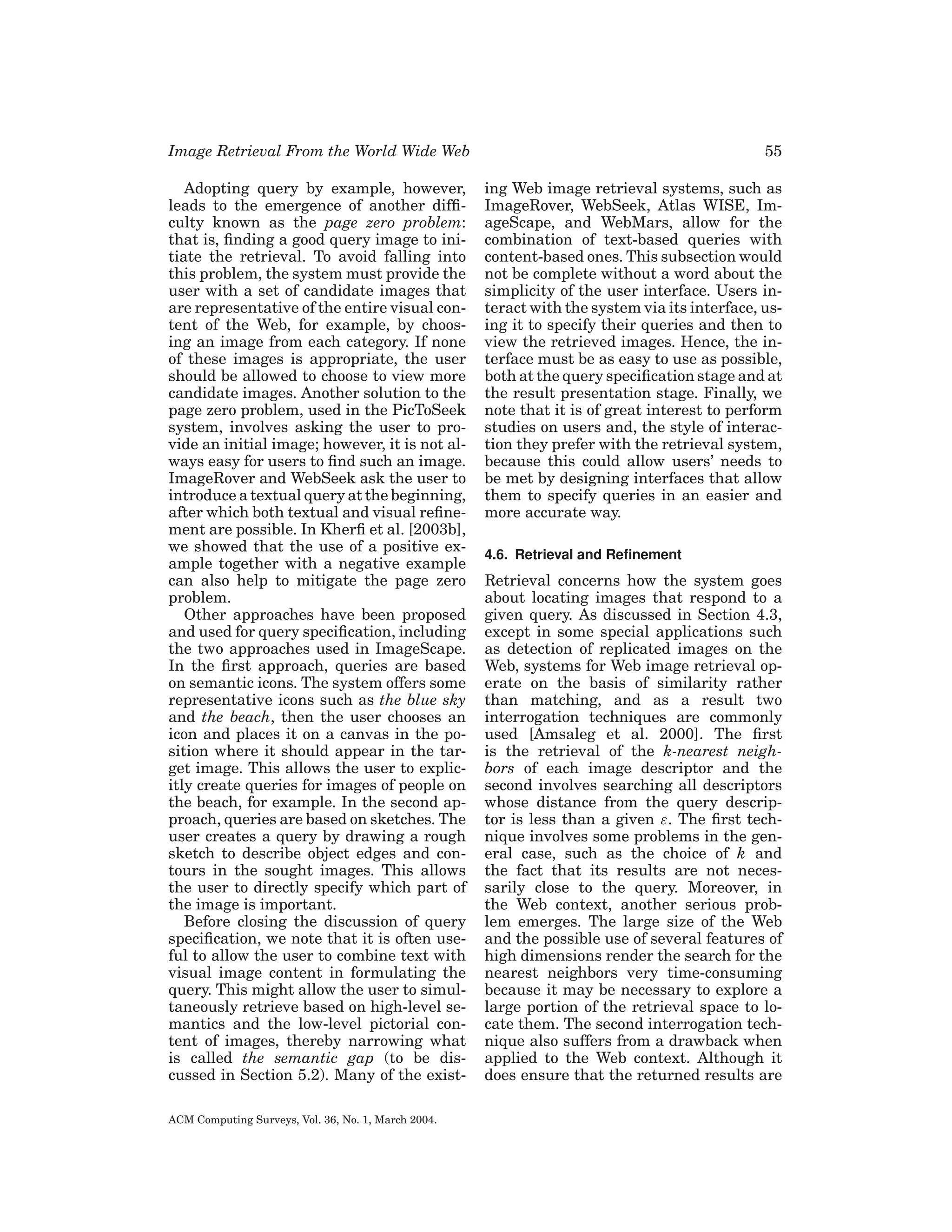 Image Retrieval From the World Wide Web

55

Adopting query by example, however,
leads to the emergence of another difﬁculty known as the page zero problem:
that is, ﬁnding a good query image to initiate the retrieval. To avoid falling into
this problem, the system must provide the
user with a set of candidate images that
are representative of the entire visual content of the Web, for example, by choosing an image from each category. If none
of these images is appropriate, the user
should be allowed to choose to view more
candidate images. Another solution to the
page zero problem, used in the PicToSeek
system, involves asking the user to provide an initial image; however, it is not always easy for users to ﬁnd such an image.
ImageRover and WebSeek ask the user to
introduce a textual query at the beginning,
after which both textual and visual reﬁnement are possible. In Kherﬁ et al. [2003b],
we showed that the use of a positive example together with a negative example
can also help to mitigate the page zero
problem.
Other approaches have been proposed
and used for query speciﬁcation, including
the two approaches used in ImageScape.
In the ﬁrst approach, queries are based
on semantic icons. The system offers some
representative icons such as the blue sky
and the beach, then the user chooses an
icon and places it on a canvas in the position where it should appear in the target image. This allows the user to explicitly create queries for images of people on
the beach, for example. In the second approach, queries are based on sketches. The
user creates a query by drawing a rough
sketch to describe object edges and contours in the sought images. This allows
the user to directly specify which part of
the image is important.
Before closing the discussion of query
speciﬁcation, we note that it is often useful to allow the user to combine text with
visual image content in formulating the
query. This might allow the user to simultaneously retrieve based on high-level semantics and the low-level pictorial content of images, thereby narrowing what
is called the semantic gap (to be discussed in Section 5.2). Many of the exist-

ing Web image retrieval systems, such as
ImageRover, WebSeek, Atlas WISE, ImageScape, and WebMars, allow for the
combination of text-based queries with
content-based ones. This subsection would
not be complete without a word about the
simplicity of the user interface. Users interact with the system via its interface, using it to specify their queries and then to
view the retrieved images. Hence, the interface must be as easy to use as possible,
both at the query speciﬁcation stage and at
the result presentation stage. Finally, we
note that it is of great interest to perform
studies on users and, the style of interaction they prefer with the retrieval system,
because this could allow users’ needs to
be met by designing interfaces that allow
them to specify queries in an easier and
more accurate way.

ACM Computing Surveys, Vol. 36, No. 1, March 2004.

4.6. Retrieval and Reﬁnement

Retrieval concerns how the system goes
about locating images that respond to a
given query. As discussed in Section 4.3,
except in some special applications such
as detection of replicated images on the
Web, systems for Web image retrieval operate on the basis of similarity rather
than matching, and as a result two
interrogation techniques are commonly
used [Amsaleg et al. 2000]. The ﬁrst
is the retrieval of the k-nearest neighbors of each image descriptor and the
second involves searching all descriptors
whose distance from the query descriptor is less than a given ε. The ﬁrst technique involves some problems in the general case, such as the choice of k and
the fact that its results are not necessarily close to the query. Moreover, in
the Web context, another serious problem emerges. The large size of the Web
and the possible use of several features of
high dimensions render the search for the
nearest neighbors very time-consuming
because it may be necessary to explore a
large portion of the retrieval space to locate them. The second interrogation technique also suffers from a drawback when
applied to the Web context. Although it
does ensure that the returned results are

 