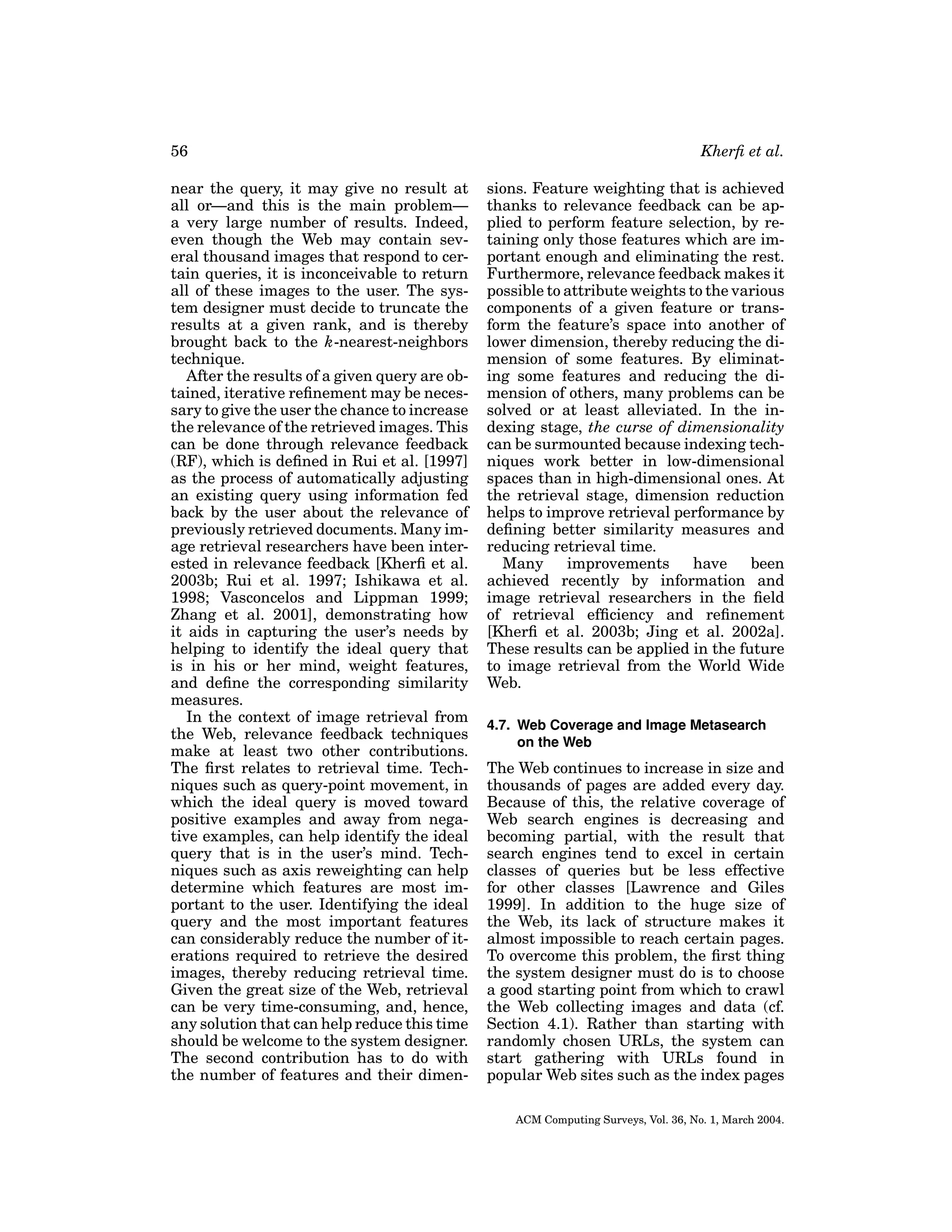 56
near the query, it may give no result at
all or—and this is the main problem—
a very large number of results. Indeed,
even though the Web may contain several thousand images that respond to certain queries, it is inconceivable to return
all of these images to the user. The system designer must decide to truncate the
results at a given rank, and is thereby
brought back to the k-nearest-neighbors
technique.
After the results of a given query are obtained, iterative reﬁnement may be necessary to give the user the chance to increase
the relevance of the retrieved images. This
can be done through relevance feedback
(RF), which is deﬁned in Rui et al. [1997]
as the process of automatically adjusting
an existing query using information fed
back by the user about the relevance of
previously retrieved documents. Many image retrieval researchers have been interested in relevance feedback [Kherﬁ et al.
2003b; Rui et al. 1997; Ishikawa et al.
1998; Vasconcelos and Lippman 1999;
Zhang et al. 2001], demonstrating how
it aids in capturing the user’s needs by
helping to identify the ideal query that
is in his or her mind, weight features,
and deﬁne the corresponding similarity
measures.
In the context of image retrieval from
the Web, relevance feedback techniques
make at least two other contributions.
The ﬁrst relates to retrieval time. Techniques such as query-point movement, in
which the ideal query is moved toward
positive examples and away from negative examples, can help identify the ideal
query that is in the user’s mind. Techniques such as axis reweighting can help
determine which features are most important to the user. Identifying the ideal
query and the most important features
can considerably reduce the number of iterations required to retrieve the desired
images, thereby reducing retrieval time.
Given the great size of the Web, retrieval
can be very time-consuming, and, hence,
any solution that can help reduce this time
should be welcome to the system designer.
The second contribution has to do with
the number of features and their dimen-

Kherﬁ et al.
sions. Feature weighting that is achieved
thanks to relevance feedback can be applied to perform feature selection, by retaining only those features which are important enough and eliminating the rest.
Furthermore, relevance feedback makes it
possible to attribute weights to the various
components of a given feature or transform the feature’s space into another of
lower dimension, thereby reducing the dimension of some features. By eliminating some features and reducing the dimension of others, many problems can be
solved or at least alleviated. In the indexing stage, the curse of dimensionality
can be surmounted because indexing techniques work better in low-dimensional
spaces than in high-dimensional ones. At
the retrieval stage, dimension reduction
helps to improve retrieval performance by
deﬁning better similarity measures and
reducing retrieval time.
Many
improvements
have
been
achieved recently by information and
image retrieval researchers in the ﬁeld
of retrieval efﬁciency and reﬁnement
[Kherﬁ et al. 2003b; Jing et al. 2002a].
These results can be applied in the future
to image retrieval from the World Wide
Web.
4.7. Web Coverage and Image Metasearch
on the Web

The Web continues to increase in size and
thousands of pages are added every day.
Because of this, the relative coverage of
Web search engines is decreasing and
becoming partial, with the result that
search engines tend to excel in certain
classes of queries but be less effective
for other classes [Lawrence and Giles
1999]. In addition to the huge size of
the Web, its lack of structure makes it
almost impossible to reach certain pages.
To overcome this problem, the ﬁrst thing
the system designer must do is to choose
a good starting point from which to crawl
the Web collecting images and data (cf.
Section 4.1). Rather than starting with
randomly chosen URLs, the system can
start gathering with URLs found in
popular Web sites such as the index pages
ACM Computing Surveys, Vol. 36, No. 1, March 2004.

 