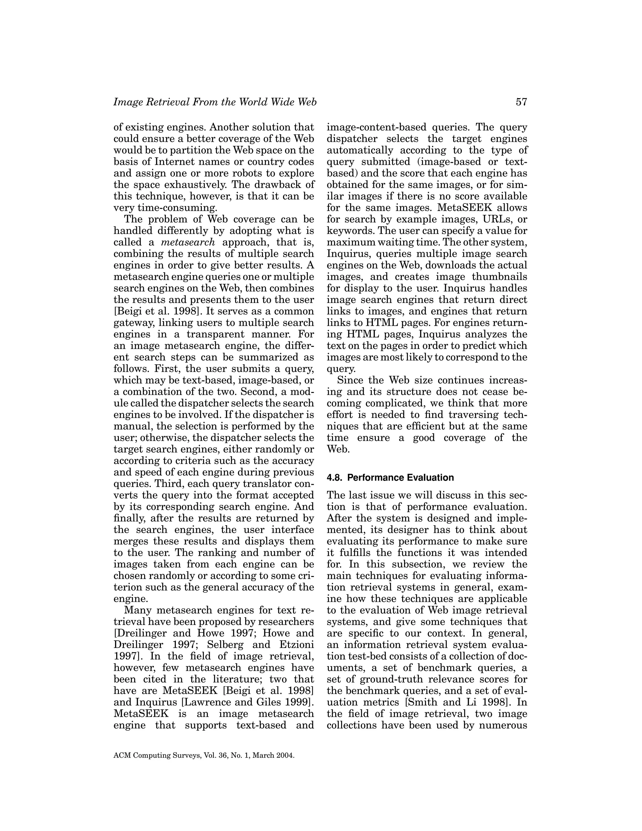 Image Retrieval From the World Wide Web

57

of existing engines. Another solution that
could ensure a better coverage of the Web
would be to partition the Web space on the
basis of Internet names or country codes
and assign one or more robots to explore
the space exhaustively. The drawback of
this technique, however, is that it can be
very time-consuming.
The problem of Web coverage can be
handled differently by adopting what is
called a metasearch approach, that is,
combining the results of multiple search
engines in order to give better results. A
metasearch engine queries one or multiple
search engines on the Web, then combines
the results and presents them to the user
[Beigi et al. 1998]. It serves as a common
gateway, linking users to multiple search
engines in a transparent manner. For
an image metasearch engine, the different search steps can be summarized as
follows. First, the user submits a query,
which may be text-based, image-based, or
a combination of the two. Second, a module called the dispatcher selects the search
engines to be involved. If the dispatcher is
manual, the selection is performed by the
user; otherwise, the dispatcher selects the
target search engines, either randomly or
according to criteria such as the accuracy
and speed of each engine during previous
queries. Third, each query translator converts the query into the format accepted
by its corresponding search engine. And
ﬁnally, after the results are returned by
the search engines, the user interface
merges these results and displays them
to the user. The ranking and number of
images taken from each engine can be
chosen randomly or according to some criterion such as the general accuracy of the
engine.
Many metasearch engines for text retrieval have been proposed by researchers
[Dreilinger and Howe 1997; Howe and
Dreilinger 1997; Selberg and Etzioni
1997]. In the ﬁeld of image retrieval,
however, few metasearch engines have
been cited in the literature; two that
have are MetaSEEK [Beigi et al. 1998]
and Inquirus [Lawrence and Giles 1999].
MetaSEEK is an image metasearch
engine that supports text-based and

image-content-based queries. The query
dispatcher selects the target engines
automatically according to the type of
query submitted (image-based or textbased) and the score that each engine has
obtained for the same images, or for similar images if there is no score available
for the same images. MetaSEEK allows
for search by example images, URLs, or
keywords. The user can specify a value for
maximum waiting time. The other system,
Inquirus, queries multiple image search
engines on the Web, downloads the actual
images, and creates image thumbnails
for display to the user. Inquirus handles
image search engines that return direct
links to images, and engines that return
links to HTML pages. For engines returning HTML pages, Inquirus analyzes the
text on the pages in order to predict which
images are most likely to correspond to the
query.
Since the Web size continues increasing and its structure does not cease becoming complicated, we think that more
effort is needed to ﬁnd traversing techniques that are efﬁcient but at the same
time ensure a good coverage of the
Web.

ACM Computing Surveys, Vol. 36, No. 1, March 2004.

4.8. Performance Evaluation

The last issue we will discuss in this section is that of performance evaluation.
After the system is designed and implemented, its designer has to think about
evaluating its performance to make sure
it fulﬁlls the functions it was intended
for. In this subsection, we review the
main techniques for evaluating information retrieval systems in general, examine how these techniques are applicable
to the evaluation of Web image retrieval
systems, and give some techniques that
are speciﬁc to our context. In general,
an information retrieval system evaluation test-bed consists of a collection of documents, a set of benchmark queries, a
set of ground-truth relevance scores for
the benchmark queries, and a set of evaluation metrics [Smith and Li 1998]. In
the ﬁeld of image retrieval, two image
collections have been used by numerous

 