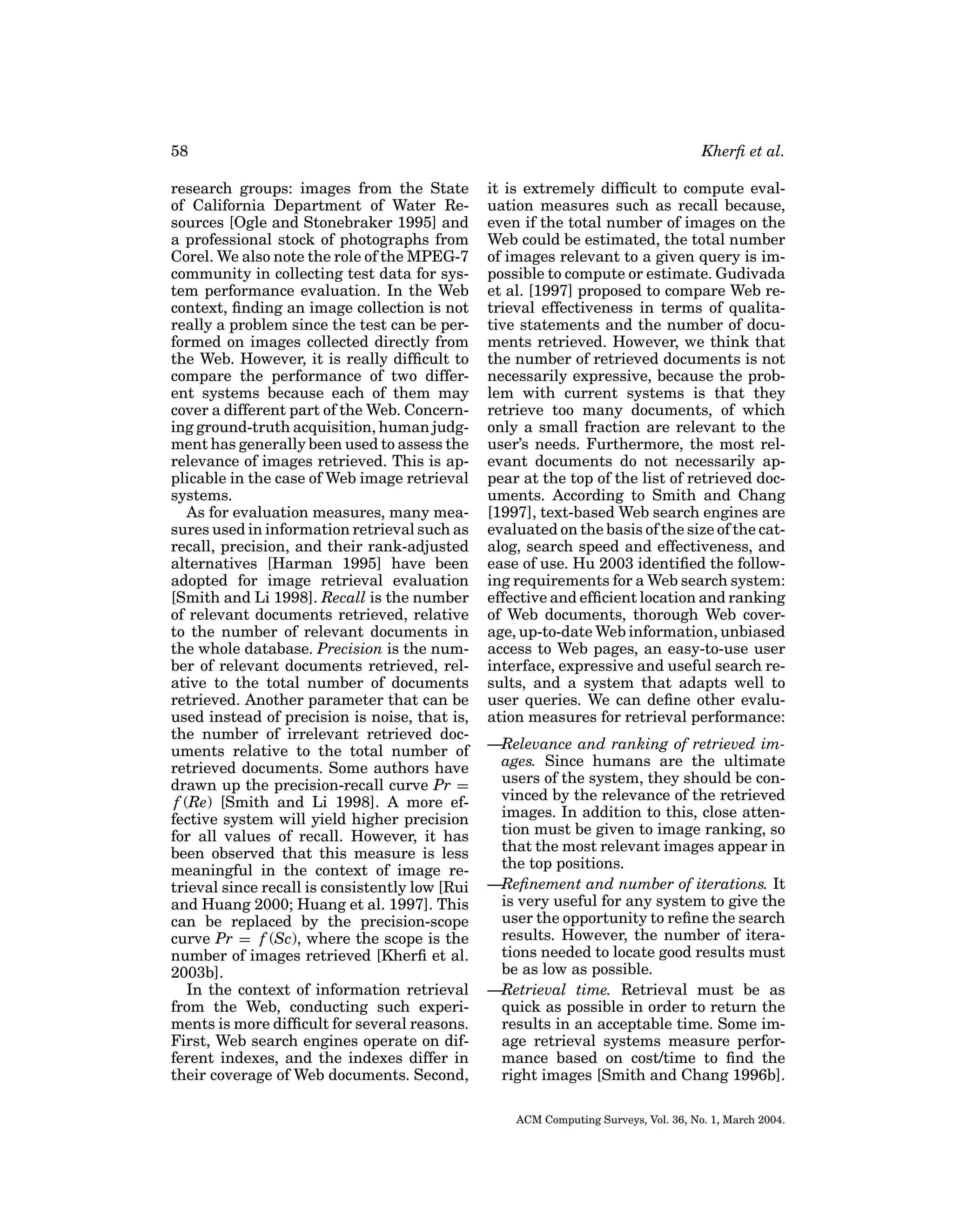 58
research groups: images from the State
of California Department of Water Resources [Ogle and Stonebraker 1995] and
a professional stock of photographs from
Corel. We also note the role of the MPEG-7
community in collecting test data for system performance evaluation. In the Web
context, ﬁnding an image collection is not
really a problem since the test can be performed on images collected directly from
the Web. However, it is really difﬁcult to
compare the performance of two different systems because each of them may
cover a different part of the Web. Concerning ground-truth acquisition, human judgment has generally been used to assess the
relevance of images retrieved. This is applicable in the case of Web image retrieval
systems.
As for evaluation measures, many measures used in information retrieval such as
recall, precision, and their rank-adjusted
alternatives [Harman 1995] have been
adopted for image retrieval evaluation
[Smith and Li 1998]. Recall is the number
of relevant documents retrieved, relative
to the number of relevant documents in
the whole database. Precision is the number of relevant documents retrieved, relative to the total number of documents
retrieved. Another parameter that can be
used instead of precision is noise, that is,
the number of irrelevant retrieved documents relative to the total number of
retrieved documents. Some authors have
drawn up the precision-recall curve Pr =
f (Re) [Smith and Li 1998]. A more effective system will yield higher precision
for all values of recall. However, it has
been observed that this measure is less
meaningful in the context of image retrieval since recall is consistently low [Rui
and Huang 2000; Huang et al. 1997]. This
can be replaced by the precision-scope
curve Pr = f (Sc), where the scope is the
number of images retrieved [Kherﬁ et al.
2003b].
In the context of information retrieval
from the Web, conducting such experiments is more difﬁcult for several reasons.
First, Web search engines operate on different indexes, and the indexes differ in
their coverage of Web documents. Second,

Kherﬁ et al.
it is extremely difﬁcult to compute evaluation measures such as recall because,
even if the total number of images on the
Web could be estimated, the total number
of images relevant to a given query is impossible to compute or estimate. Gudivada
et al. [1997] proposed to compare Web retrieval effectiveness in terms of qualitative statements and the number of documents retrieved. However, we think that
the number of retrieved documents is not
necessarily expressive, because the problem with current systems is that they
retrieve too many documents, of which
only a small fraction are relevant to the
user’s needs. Furthermore, the most relevant documents do not necessarily appear at the top of the list of retrieved documents. According to Smith and Chang
[1997], text-based Web search engines are
evaluated on the basis of the size of the catalog, search speed and effectiveness, and
ease of use. Hu 2003 identiﬁed the following requirements for a Web search system:
effective and efﬁcient location and ranking
of Web documents, thorough Web coverage, up-to-date Web information, unbiased
access to Web pages, an easy-to-use user
interface, expressive and useful search results, and a system that adapts well to
user queries. We can deﬁne other evaluation measures for retrieval performance:
—Relevance and ranking of retrieved images. Since humans are the ultimate
users of the system, they should be convinced by the relevance of the retrieved
images. In addition to this, close attention must be given to image ranking, so
that the most relevant images appear in
the top positions.
—Reﬁnement and number of iterations. It
is very useful for any system to give the
user the opportunity to reﬁne the search
results. However, the number of iterations needed to locate good results must
be as low as possible.
—Retrieval time. Retrieval must be as
quick as possible in order to return the
results in an acceptable time. Some image retrieval systems measure performance based on cost/time to ﬁnd the
right images [Smith and Chang 1996b].
ACM Computing Surveys, Vol. 36, No. 1, March 2004.

 