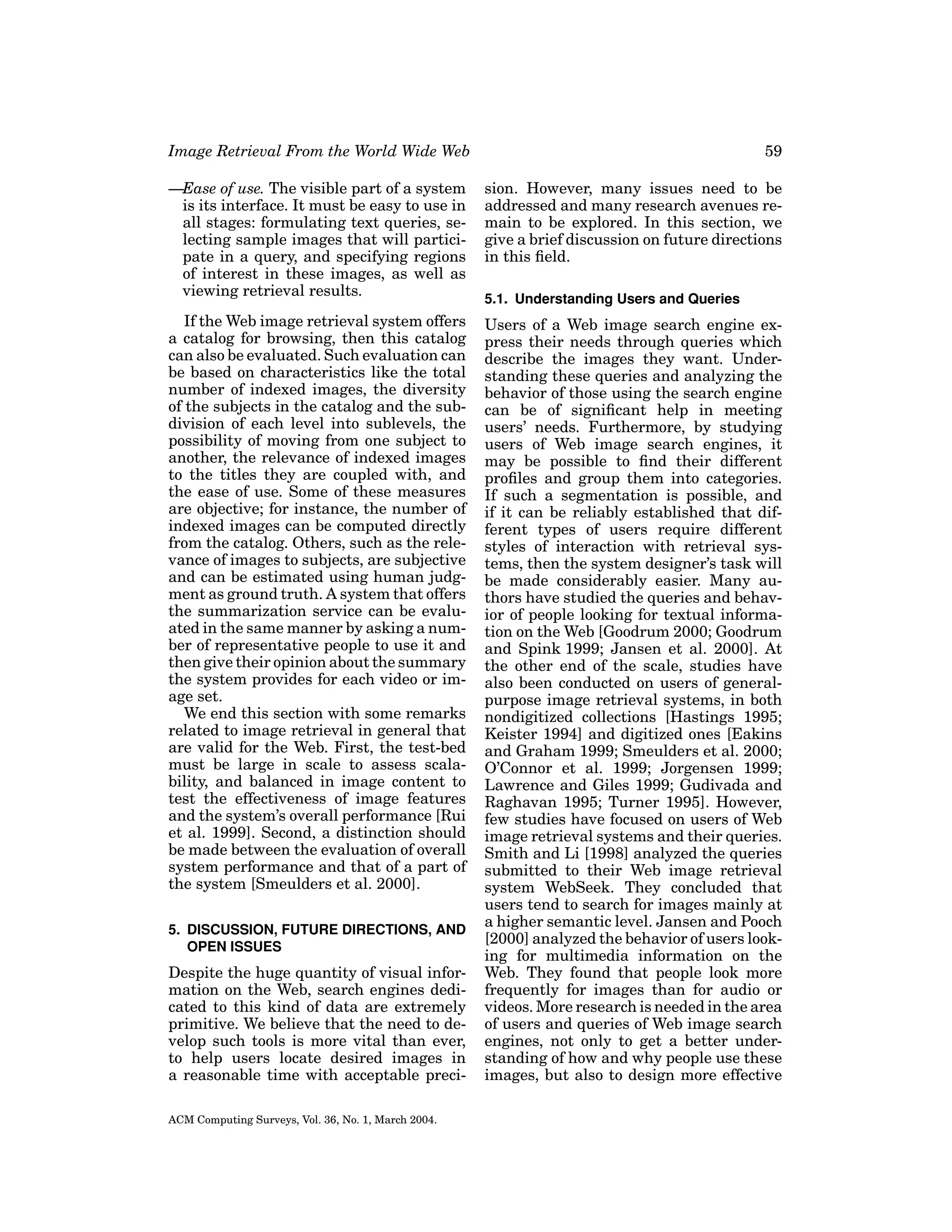 Image Retrieval From the World Wide Web

59

—Ease of use. The visible part of a system
is its interface. It must be easy to use in
all stages: formulating text queries, selecting sample images that will participate in a query, and specifying regions
of interest in these images, as well as
viewing retrieval results.

sion. However, many issues need to be
addressed and many research avenues remain to be explored. In this section, we
give a brief discussion on future directions
in this ﬁeld.

If the Web image retrieval system offers
a catalog for browsing, then this catalog
can also be evaluated. Such evaluation can
be based on characteristics like the total
number of indexed images, the diversity
of the subjects in the catalog and the subdivision of each level into sublevels, the
possibility of moving from one subject to
another, the relevance of indexed images
to the titles they are coupled with, and
the ease of use. Some of these measures
are objective; for instance, the number of
indexed images can be computed directly
from the catalog. Others, such as the relevance of images to subjects, are subjective
and can be estimated using human judgment as ground truth. A system that offers
the summarization service can be evaluated in the same manner by asking a number of representative people to use it and
then give their opinion about the summary
the system provides for each video or image set.
We end this section with some remarks
related to image retrieval in general that
are valid for the Web. First, the test-bed
must be large in scale to assess scalability, and balanced in image content to
test the effectiveness of image features
and the system’s overall performance [Rui
et al. 1999]. Second, a distinction should
be made between the evaluation of overall
system performance and that of a part of
the system [Smeulders et al. 2000].

Users of a Web image search engine express their needs through queries which
describe the images they want. Understanding these queries and analyzing the
behavior of those using the search engine
can be of signiﬁcant help in meeting
users’ needs. Furthermore, by studying
users of Web image search engines, it
may be possible to ﬁnd their different
proﬁles and group them into categories.
If such a segmentation is possible, and
if it can be reliably established that different types of users require different
styles of interaction with retrieval systems, then the system designer’s task will
be made considerably easier. Many authors have studied the queries and behavior of people looking for textual information on the Web [Goodrum 2000; Goodrum
and Spink 1999; Jansen et al. 2000]. At
the other end of the scale, studies have
also been conducted on users of generalpurpose image retrieval systems, in both
nondigitized collections [Hastings 1995;
Keister 1994] and digitized ones [Eakins
and Graham 1999; Smeulders et al. 2000;
O’Connor et al. 1999; Jorgensen 1999;
Lawrence and Giles 1999; Gudivada and
Raghavan 1995; Turner 1995]. However,
few studies have focused on users of Web
image retrieval systems and their queries.
Smith and Li [1998] analyzed the queries
submitted to their Web image retrieval
system WebSeek. They concluded that
users tend to search for images mainly at
a higher semantic level. Jansen and Pooch
[2000] analyzed the behavior of users looking for multimedia information on the
Web. They found that people look more
frequently for images than for audio or
videos. More research is needed in the area
of users and queries of Web image search
engines, not only to get a better understanding of how and why people use these
images, but also to design more effective

5. DISCUSSION, FUTURE DIRECTIONS, AND
OPEN ISSUES

Despite the huge quantity of visual information on the Web, search engines dedicated to this kind of data are extremely
primitive. We believe that the need to develop such tools is more vital than ever,
to help users locate desired images in
a reasonable time with acceptable preciACM Computing Surveys, Vol. 36, No. 1, March 2004.

5.1. Understanding Users and Queries

 
